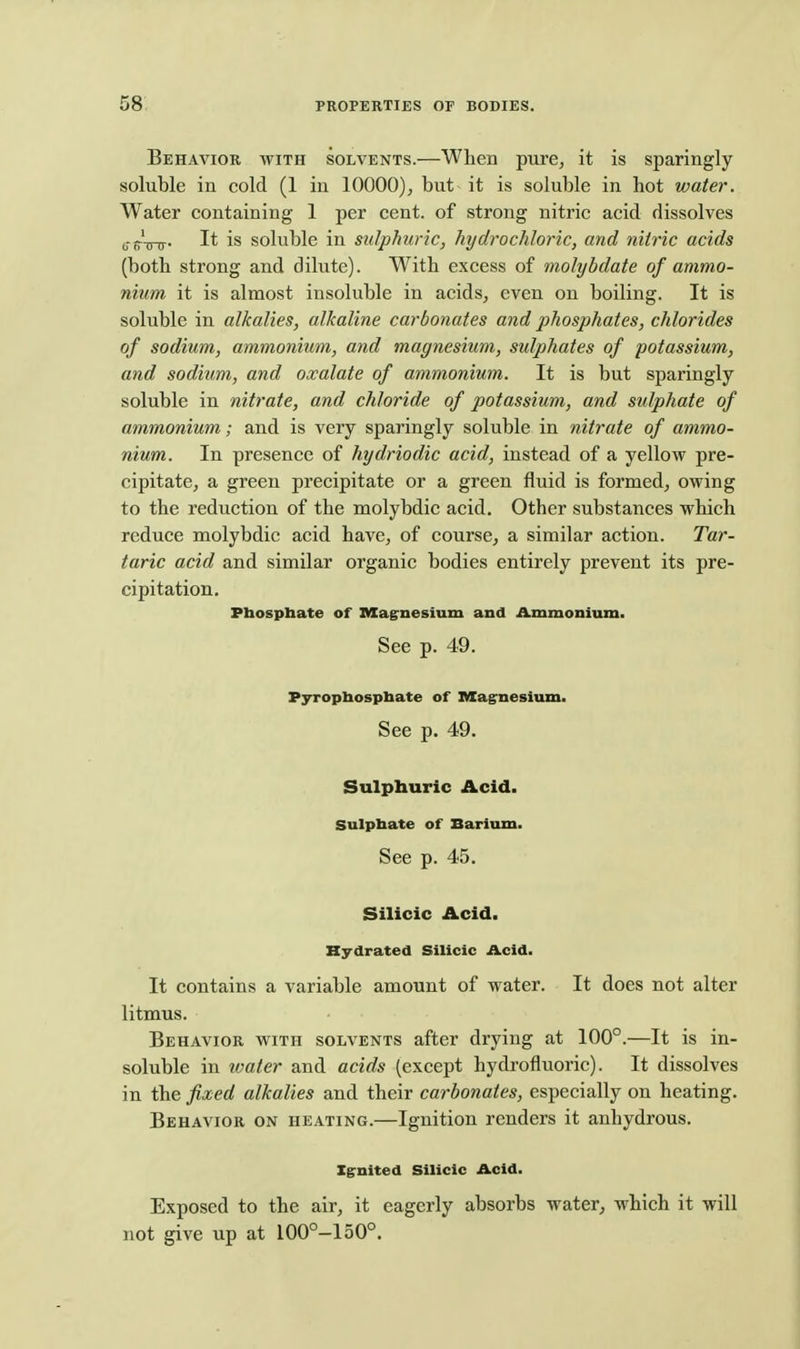 Behavior with solvents.—When pure^ it is sparingly soluble in cold (1 in 10000), but it is soluble in hot water. Water containing 1 per cent, of strong nitric acid dissolves g-p.'^. It is soluble in sulphuric, hydrochloric, and nitric acids (both strong and dilute). With excess of molybdate of ammo- nium it is almost insoluble in acidS;, even on boiling. It is soluble in alkalies, alkaline carbonates and phosphates, chlorides of sodium, ammonium, and magnesium, sulphates of potassium, and sodium, and oxalate of ammonium. It is but sparingly soluble in nitrate, and chloride of potassium, and sulphate of ammonium; and is very sparingly soluble in nitrate of ammo- nium. In presence of hydriodic acid, instead of a yellow pre- cipitate, a green precipitate or a green fluid is formed, owing to the reduction of the molybdic acid. Other substances which reduce molybdic acid have, of course, a similar action. Tar- taric acid and similar organic bodies entirely prevent its pre- cipitation. Phosphate of Iffiagrnesium and iLmmonium. See p. 49. Pyrophosphate of Magrnesium. See p. 49. Sulphuric Acid. Sulphate of Barium. See p. 45. Silicic Acid. Hydrated Silicic Acid. It contains a variable amount of water. It does not alter litmus. Behavior with solvents after drying at 100°.—It is in- soluble in ivater and acids (except hydrofluoric). It dissolves in the fixed alkalies and their carbonates, especially on heating. Behavior on heating.—Ignition renders it anhydrous. Ignited Silicic Acid. Exposed to the air, it eagerly absorbs water, which it will not give up at 100°-150°.