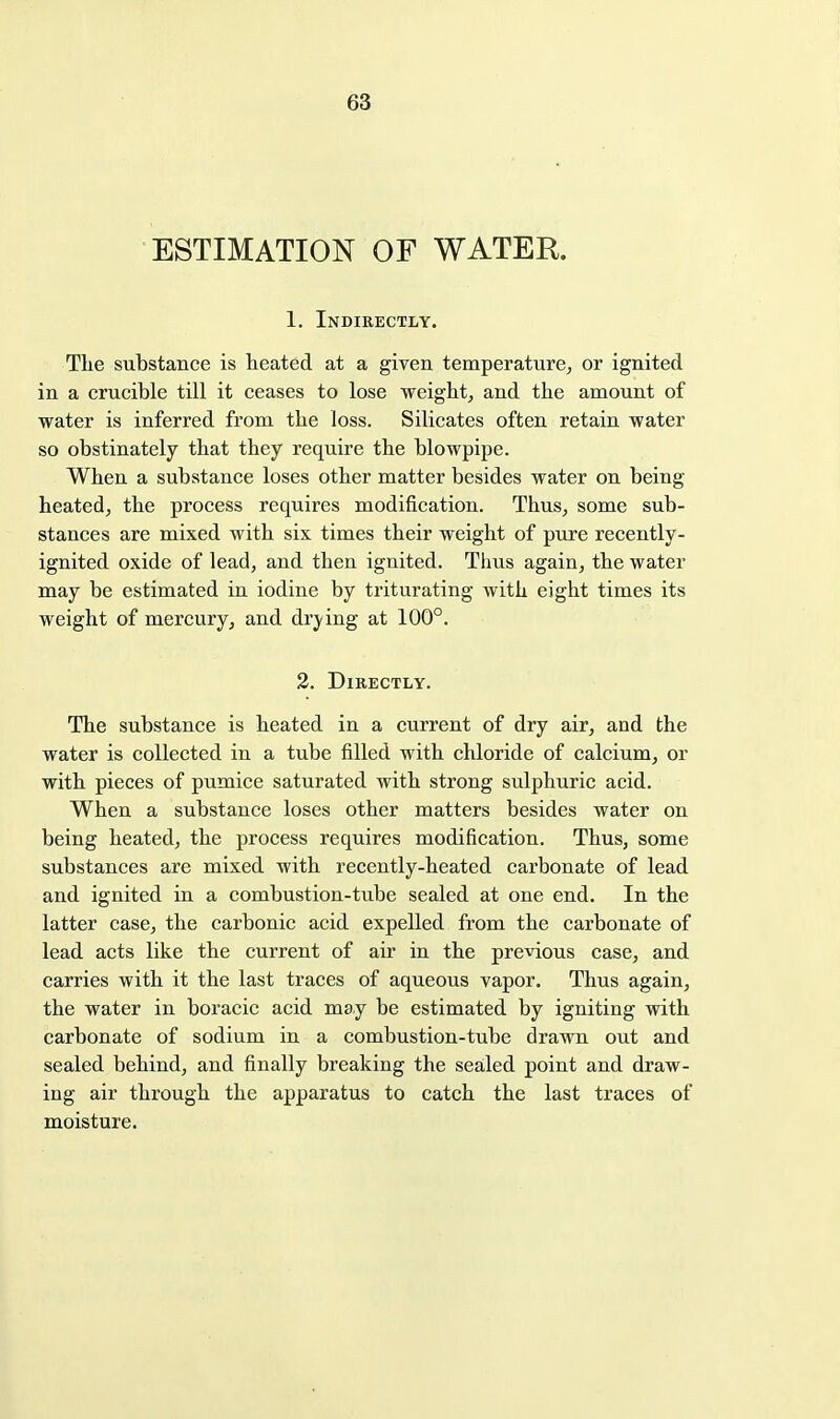 ESTIMATION OF WATER. 1. Indirectly. The substance is heated at a given temperature, or ignited in a crucible till it ceases to lose weight, and the amount of water is inferred from the loss. Silicates often retain water so obstinately that they require the blowpipe. When a substance loses other matter besides water on being heated, the process requires modification. Thus, some sub- stances are mixed with sis times their weight of pure recently- ignited oxide of lead, and then ignited. Thus again, the water may be estimated in iodine by triturating with eight times its weight of mercury, and drying at 100°. 2. Directly. The substance is heated in a current of dry air, and the water is collected in a tube filled with chloride of calcium, or with pieces of pumice saturated with strong sulphuric acid. When a substance loses other matters besides water on being heated, the process requires modification. Thus, some substances are mixed with recently-heated carbonate of lead and ignited in a combustion-tube sealed at one end. In the latter case, the carbonic acid expelled from the carbonate of lead acts like the current of air in the previous case, and carries with it the last traces of aqueous vapor. Thus again, the water in boracic acid may be estimated by igniting with carbonate of sodium in a combustion-tube drawn out and sealed behind, and finally breaking the sealed point and draw- ing air through the apparatus to catch the last traces of moisture.