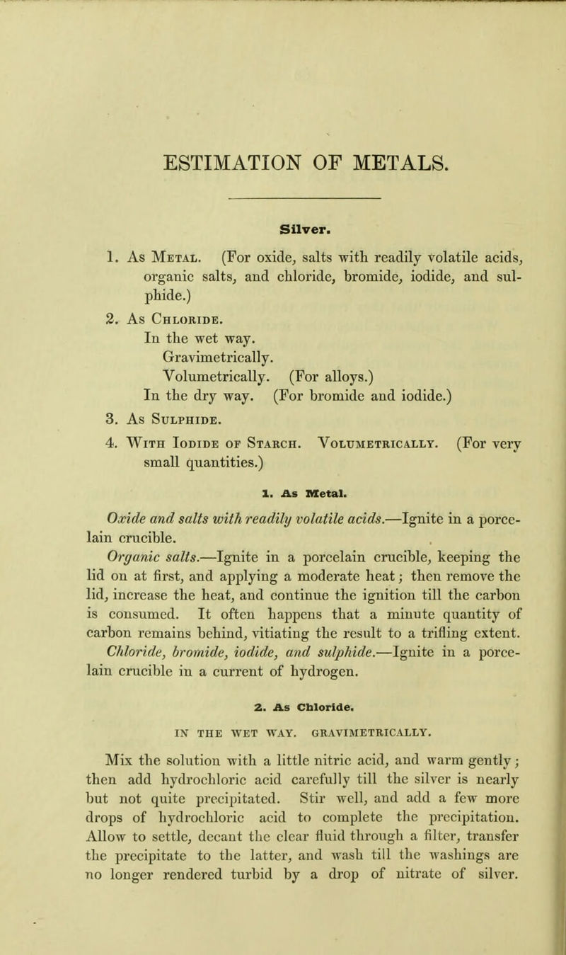 ESTIMATION OF METALS. Silver. 1. As Metal. (For oxide, salts with readily volatile acids, organic salts, and chloride, bromide, iodide, and sul- phide.) 2. As Chloride. In the wet way. Gravimetrically. Volumetrically. (For alloys.) In the dry way. (For bromide and iodide.) 3. As Sulphide. 4. With Iodide of Starch. Volumetrically. (For very small quantities.) 1. As Metal. Oxide and salts with readily volatile acids.—Ignite in a porce- lain crucible. Organic salts.—Ignite in a porcelain crucible, keeping the lid on at first, and applying a moderate heat; then remove the lid, increase the heat, and continue the ignition till the carbon is consumed. It often happens that a minute quantity of carbon remains behind, vitiating the result to a trifling extent. Chloride, bromide, iodide, and sulphide.—Ignite in a porce- lain crucible in a current of hydrogen. 2. As Cbloride. IN THE WET WAY. GRAVIMETRICALLY. Mix the solution with a little nitric acid, and warm gently; then add hydrochloric acid carefully till the silver is nearly but not quite precipitated. Stir well, and add a few more drops of hydrochloric acid to complete the precipitation. Allow to settle, decant the clear fluid through a filter, transfer the precipitate to the latter, and wash till the washings are no longer rendered turbid by a drop of nitrate of silver.