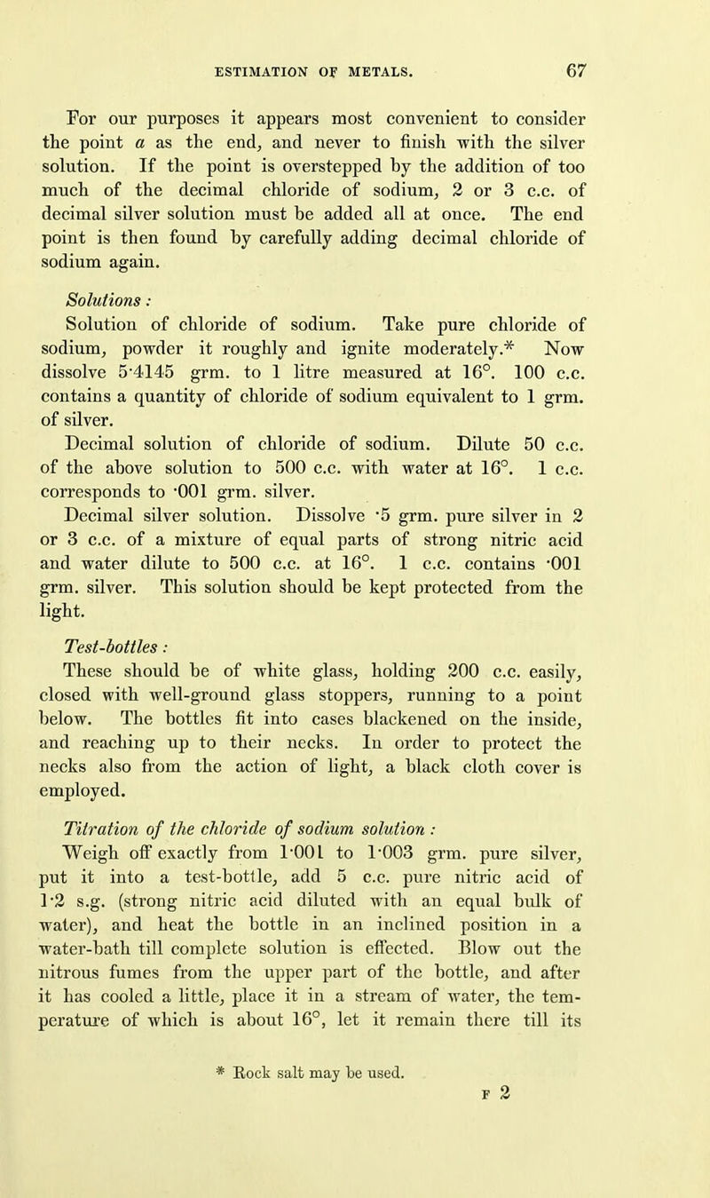 For our purposes it appears most convenient to consider the point a as the end, and never to finish with the silver solution. If the point is overstepped by the addition of too much of the decimal chloride of sodium, 2 or 3 c.c. of decimal silver solution must be added all at once. The end point is then found by carefully adding decimal chloride of sodium again. Solutions : Solution of chloride of sodium. Take pure chloride of sodium, powder it roughly and ignite moderately.* Now dissolve 5'4145 grm. to 1 litre measured at 16°. 100 c.c. contains a quantity of chloride of sodium equivalent to 1 grm. of silver. Decimal solution of chloride of sodium. Dilute 50 c.c. of the above solution to 500 c.c. with water at 16°. 1 c.c. corresponds to '001 grm. silver. Decimal silver solution. Dissolve 5 grm. pure silver in 2 or 3 c.c. of a mixture of equal parts of strong nitric acid and water dilute to 500 c.c. at 16°. 1 c.c. contains 001 grm. silver. This solution should be kept protected from the light. Test-bottles : These should be of white glass, holding 200 c.c. easily, closed with well-ground glass stoppers, running to a point below. The bottles fit into cases blackened on the inside, and reaching up to their necks. In order to protect the necks also from the action of light, a black cloth cover is employed. Titration of the chloride of sodium solution : Weigh off exactly from I'OOl to 1'003 grm. pure silver, put it into a test-bottle, add 5 c.c. pure nitric acid of r2 s.g. (strong nitric acid diluted with an equal bulk of water), and heat the bottle in an inclined position in a water-bath till complete solution is effected. Blow out the nitrous fumes from the upper part of the bottle, and after it has cooled a little, place it in a stream of water, the tem- perature of which is about 16°, let it remain there till its * Eock salt may be used. F 2