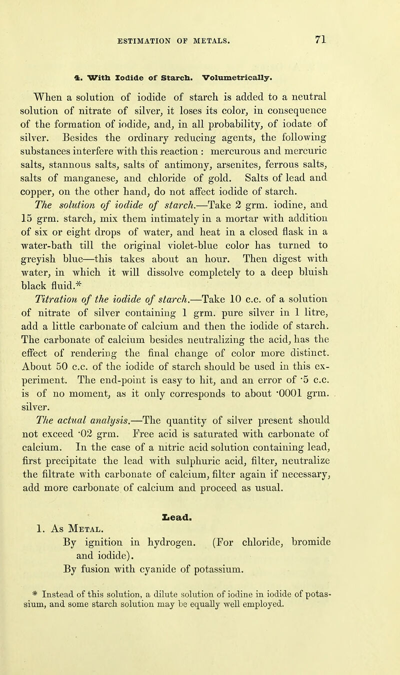 4. Witb Iodide of Starcb. Volumetrically. When a solution of iodide of starch is added to a neutral solution of nitrate of silver, it loses its color, in consequence of the formation of iodide, and, in all probability, of iodate of silver. Besides the ordinary reducing agents, the following substances interfere with this reaction : mercurous and mercuric salts, stannous salts, salts of antimony, arsenites, ferrous salts, salts of manganese, and chloride of gold. Salts of lead and copper, on the other hand, do not aflFect iodide of starch. The solution of iodide of starch.—Take 3 grm. iodine, and 15 grm. starch, mix them intimately in a mortar with addition of six or eight drops of water, and heat in a closed flask in a water-bath till the original violet-blue color has turned to greyish blue—this takes about an hour. Then digest with water, in which it will dissolve completely to a deep bluish black fluid.* Titration of the iodide of starch.—Take 10 c.c. of a solution of nitrate of silver containing 1 grm. pure silver in 1 litre, add a little carbonate of calcium and then the iodide of starch. The carbonate of calcium besides neutralizing the acid, has the effect of rendering the final change of color more distinct. About 50 c.c. of the iodide of starch should be used in this ex- periment. The end-point is easy to hit, and an error of 5 c.c. is of no moment, as it only corresponds to about '0001 grm. silver. The actual analysis.—The quantity of silver present should not exceed '02 grm. Free acid is saturated with carbonate of calcium. In the case of a nitric acid solution containing lead, first precipitate the lead with sulphuric acid, filter, neutralize the filtrate with carbonate of calcium, filter again if necessary, add more carbonate of calcium and proceed as usual. Iiead. 1. As Metal. By ignition in hydrogen. (For chloride, bromide and iodide). By fusion with cyanide of potassium. * Instead of this solution, a dilute solution of iodine in iodide of potas- sium, and some starch solution may Le equally well employed.