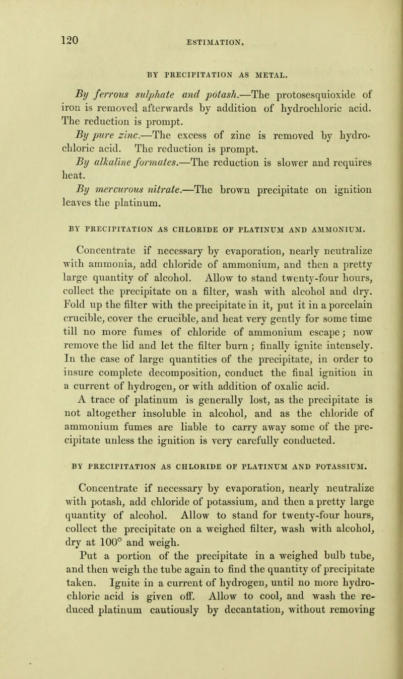 BY PRECIPITATION AS METAL. By ferrous sulphate and potash.—The protosesquioxide of iron is removed afterwards by addition of hydrochloric acid. The reduction is prompt. By pure zinc.—The excess of zinc is removed by hydro- chloric acid. The reduction is prompt. By alkaline formates.—The reduction is slower and requires heat. By mercurous nitrate.—The brown precipitate on ignition leaves the platinum. BY PRECIPITATION AS CHLORIDE OF PLATINUM AND AMMONIUM. Concentrate if necessary by evaporation, nearly neutralize with ammonia, add chloride of ammonium, and then a pretty large quantity of alcohol. Allow to stand twenty-four hours, collect the precipitate on a filter, wash with alcohol and dry. Fold up the filter with the precipitate in it, put it in a porcelain crucible, cover the crucible, and heat very gently for some time till no more fumes of chloride of ammonium escape; now remove the lid and let the filter burn; finally ignite intensely. In the case of large quantities of the precijaitate, in order to insure complete decomposition, conduct the final ignition in a current of hydrogen, or with addition of oxalic acid. A trace of platinum is generally lost, as the precipitate is not altogether insoluble in alcohol, and as the chloride of ammonium fumes are liable to carry away some of the pre- cipitate unless the ignition is very carefully conducted. BY PRECIPITATION AS CHLORIDE OF PLATINUM AND POTASSIUM. Concentrate if necessary by evaporation, nearly neutralize with potash, add chloride of potassium, and then a pretty large quantity of alcohol. Allow to stand for twenty-four hours, collect the precipitate on a weighed filter, wash with alcohol, dry at 100° and weigh. Put a portion of the precipitate in a weighed bulb tube, and then weigh the tube again to find the quantity of precipitate taken. Ignite in a current of hydrogen, until no more hydro- chloric acid is given oflF. Allow to cool, and wash the re- duced platinum cautiously by decantation, without removing