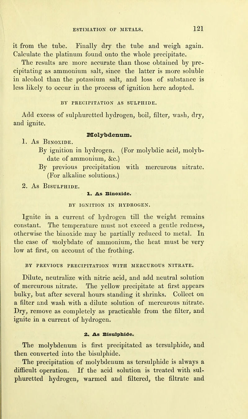 it from the tube. Finally dry the tube and weigh again. Calculate the platinum found onto the whole precipitate. The results are more accurate than those obtained by pre- cipitating as ammonium salt, since the latter is more soluble in alcohol than the potassium salt, and loss of substance is less likely to occur in the process of ignition here adopted. BY PRECIPITATION AS SULPHIDE. Add excess of sulphuretted hydrogen, boil, filter, wash, dry, and ignite. Molybdenum. 1. As BiNOXIDE. By ignition in hydrogen. (For molybdic acid, molyb- date of ammonium, &c.) By previous precipitation with mercurous nitrate. (For alkaline solutions.) 2. As Bisulphide. 1. As Biuoxide. BY ignition in HYDROGEN. Ignite in a current of hydrogen till the weight remains constant. The temperature must not exceed a gentle redness, otherwise the binoxide may be partially reduced to metal. In the case of molybdate of ammonium, the heat must be very low at first, on account of the frothing. BY previous precipitation with mercurous nitrate. Dilute, neutralize with nitric acid, and add neutral solution of mercurous nitrate. The yellow precipitate at first appears bulky, but after several hours standing it shrinks. Collect on a filter and wash with a dilute solution of mercurous nitrate. Dry, remove as completely as practicable from the filter, and ignite in a current of hydrogen. 2. As Bisulphide. The molybdenum is first precipitated as tersulphide, and then converted into the bisulphide. The precipitation of molybdenum as tersulphide is always a diflBcult operation. If the acid solution is treated with sul- phuretted hydrogen, warmed and filtered, the filtrate and