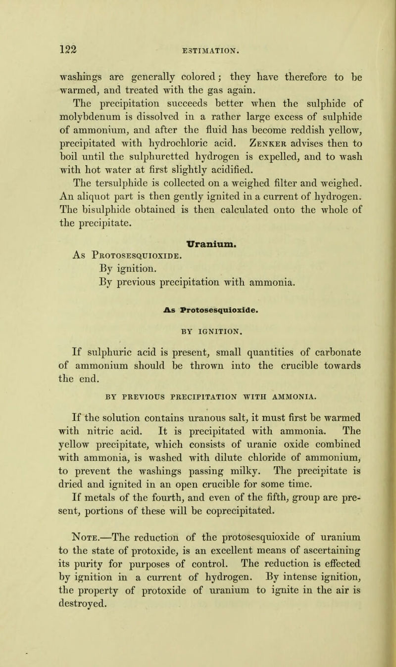 washings are generally colored; they have therefore to be warmed, and treated with the gas again. The precipitation succeeds better when the sulphide of molybdenum is dissolved in a rather large excess of sulphide of ammonium, and after the fluid has become reddish yellow, precipitated with hydrochloric acid. Zenker advises then to boil until the sulphuretted hydrogen is expelled, and to wash with hot water at first slightly acidified. The tersulphide is collected on a weighed filter and weighed. An aliquot part is then gently ignited in a current of hydrogen. The bisulphide obtained is then calculated onto the whole of the precipitate. Uranium. As Protosesquioxide. By ignition. By previous precipitation with ammonia. As Protosesquioxide. BY IGNITION. If sulphuric acid is present, small quantities of carbonate of ammonium should be thrown into the crucible towards the end. BY PREVIOUS PRECIPITATION WITH AMMONIA. If the solution contains uranous salt, it must first be warmed with nitric acid. It is precipitated with ammonia. The yellow precipitate, which consists of uranic oxide combined with ammonia, is washed with dilute chloride of ammonium, to prevent the washings passing milky. The precipitate is dried and ignited in an open crucible for some time. If metals of the fourth, and even of the fifth, group are pre- sent, portions of these will be coprecipitated. Note.—The reduction of the protosesquioxide of uranium to the state of protoxide, is an excellent means of ascertaining its purity for purposes of control. The reduction is effected by ignition in a current of hydrogen. By intense ignition, the property of protoxide of ui'anium to ignite in the air is destroyed.