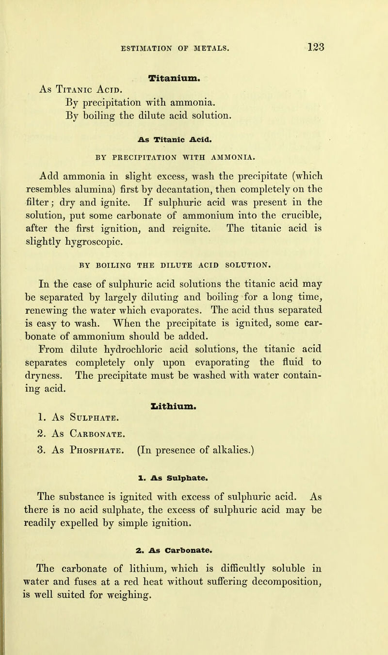 Titanium. As Titanic Acid. By precipitation witL. ammonia. By boiling the dilute acid solution. As Titanic Acid. BY PRECIPITATION WITH AMMONIA. Add ammonia in slight excess^ wash the precipitate (which resembles alumina) first by decantation, then completely on the filter; dry and ignite. If sulphuric acid was present in the solution, put some carbonate of ammonium into the crucible, after the first ignition, and reignite. The titanic acid is slightly hygroscopic. BY BOILING THE DILUTE ACID SOLUTION. In the case of sulphuric acid solutions the titanic acid may be separated by largely diluting and boiling for a long time, renewing the water which evaporates. The acid thus separated is easy to wash. When the precipitate is ignited, some car- bonate of ammonium should be added. From dilute hydrochloric acid solutions, the titanic acid separates completely only upon evaporating the fluid to dryness. The precipitate must be washed with water contain- ing acid. Xiithium. 1. As Sulphate. 3. As Carbonate. 3. As Phosphate. (In presence of alkalies.) 1. As Sulpbate. The substance is ignited with excess of sulphuric acid. As there is no acid sulphate, the excess of sulphuric acid may be readily expelled by simple ignition. 2. As Carbonate. The carbonate of lithium, which is difficultly soluble in water and fuses at a red heat without suffering decomposition, is well suited for weighing.