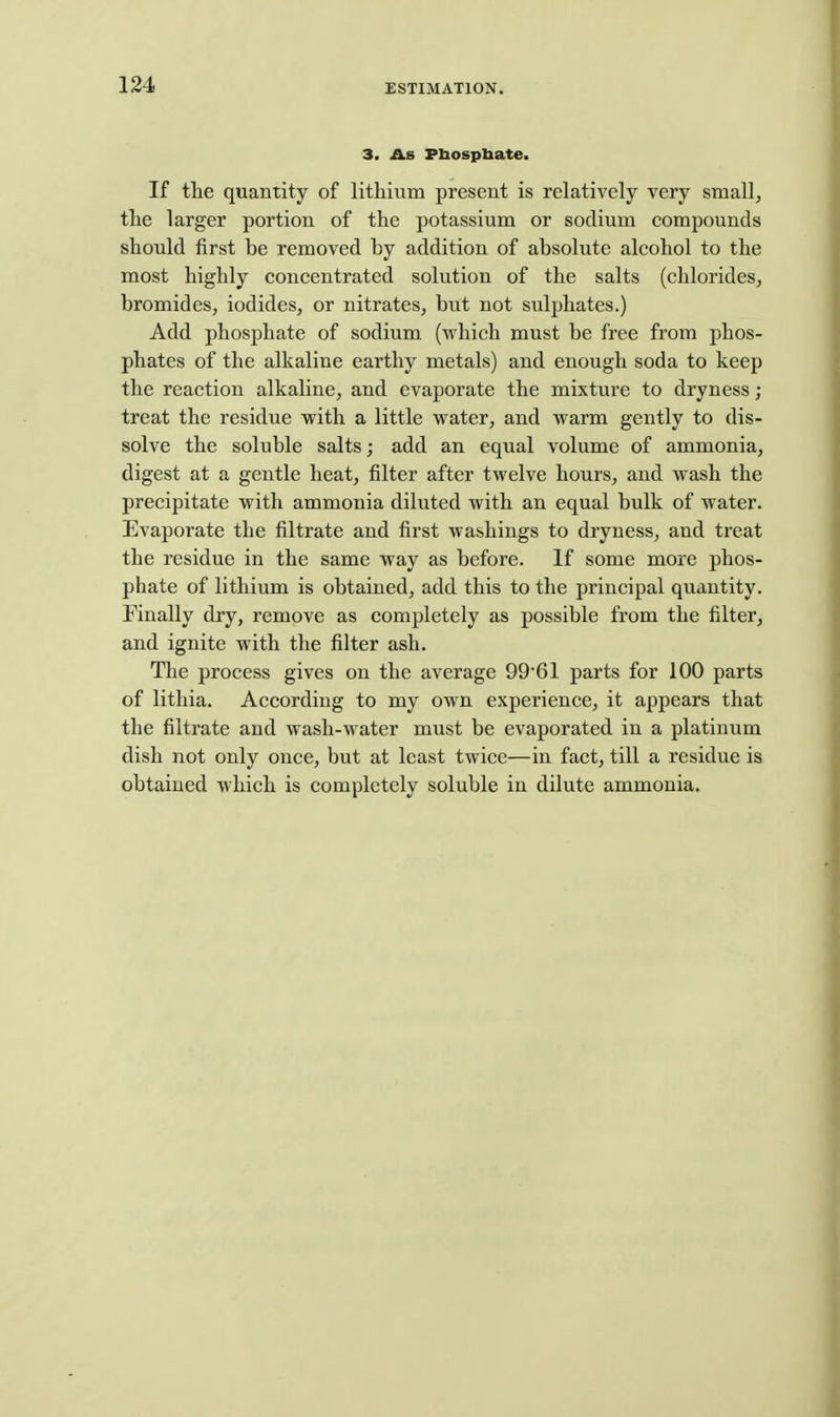 3. As Pbospbate. If the quantity of lithium present is relatively very small, the larger portion of the potassium or sodium compounds should first be removed by addition of absolute alcohol to the most highly concentrated solution of the salts (chlorides, bromides, iodides, or nitrates, but not suljjhates.) Add phosphate of sodium (which must be free from phos- phates of the alkaline earthy metals) and enough soda to keep the reaction alkaline, and evaporate the mixture to dryness; treat the residue with a little water, and warm gently to dis- solve the soluble salts; add an equal volume of ammonia, digest at a gentle heat, filter after twelve hours, and wash the precipitate with ammonia diluted with an equal bulk of water. Evaporate the filtrate and first washings to dryness, and treat the residue in the same way as before. If some more phos- phate of lithium is obtained, add this to the principal quantity. Finally dry, remove as completely as possible from the filter, and ignite with the filter ash. The process gives on the average 9961 parts for 100 parts of lithia. According to my own experience, it appears that the filtrate and wash-water must be evaporated in a platinum dish not only once, but at least twice—in fact, till a residue is obtained which is completely soluble in dilute ammonia.