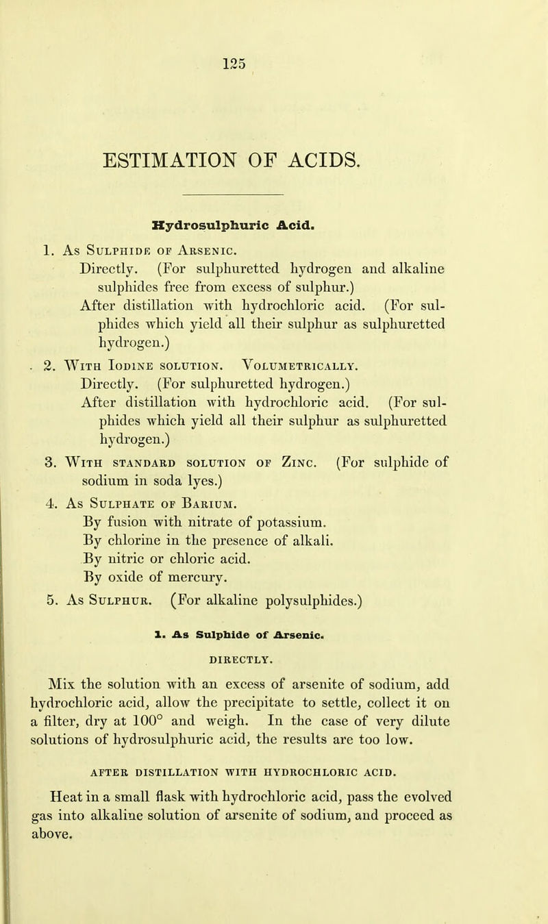 ESTIMATION OF ACIDS. Kydrosulphuric Acid. 1. As Sulphide of Arsenic. Directly. (For sulphuretted hydrogen and alkaline sulphides free from excess of sulphur.) After distillation with hydrochloric acid. (For sul- phides which yield all their sulphur as sulphuretted hydrogen.) - 2. With Iodine solution. Volumetrically. Directly. (For sulphuretted hydrogen.) After distillation with hydrochloric acid. (For sul- phides which yield all their sulphur as sulphuretted hydrogen.) 3. With standard solution or Zinc. (For sulphide of sodium in soda lyes.) 4. As Sulphate of Barium. By fusion with nitrate of potassium. By chlorine in the presence of alkali. By nitric or chloric acid. By oxide of mercury. 5. As Sulphur. (For alkaline polysulphides.) 1. As Sulpbide of Arsenic. DIRECTLY. Mix the solution with an excess of arsenite of sodium, add hydrochloric acid, allow the precipitate to settle, collect it on a filter, dry at 100° and weigh. In the case of very dilute solutions of hydrosulpliuric acid, the results are too low. AFTER DISTILLATION WITH HYDROCHLORIC ACID. Heat in a small flask with hydrochloric acid, pass the evolved gas into alkaline solution of arsenite of sodium, and proceed as above.