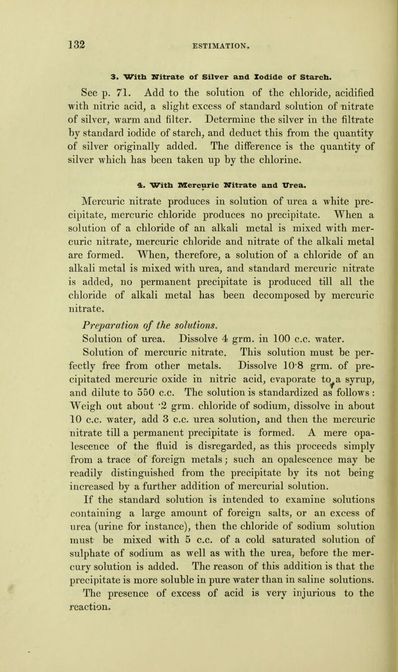 3. With XTitrate of Silver and Iodide of Starcb. See p. 71. Add to the solution of the chloride^ acidified with nitric acid, a slight excess of standard solution of nitrate of silver, warm and filter. Determine the silver in the filtrate by standard iodide of starch, and deduct this from the quantity of silver originally added. The difference is the quantity of silver which has been taken up by the chlorine. 4. Witb nXercuric ITitrate and Urea. Mercuric nitrate produces in solution of urea a white pre- cipitate, mercuric chloride produces no precipitate. When a solution of a chloride of an alkali metal is mixed with mer- curic nitrate, mercuric chloride and nitrate of the alkali metal are formed. When, therefore, a solution of a chloride of an alkali metal is mixed with urea, and standard mercuric nitrate is added, no permanent precipitate is produced till all the chloride of alkali metal has been decomposed by mercuric nitrate. Preparation of the solutions. Solution of urea. Dissolve 4 grra. in 100 c.c. water. Solution of mercuric nitrate. This solution must be per- fectly free from other metals. Dissolve 10 8 grm. of pre- cipitated mercuric oxide in nitric acid, evaporate to^a syrup, and dilute to 550 c.c. The solution is standardized as follows : Weigh out about 2 grm. chloride of sodium, dissolve in about 10 c.c. water, add 3 c.c. urea solution, and then the mercuric nitrate till a permanent precipitate is formed. A mere opa- lescence of the fluid is disi'egarded, as this proceeds simply from a trace of foreign metals; such an opalescence may be readily distinguished from the precipitate by its not being increased by a further addition of mercurial solution. If the standard solution is intended to examine solutions containing a large amount of foreign salts, or an excess of iirea (urine for instance), then the chloride of sodium solution must be mixed with 5 c.c. of a cold saturated solution of sulphate of sodium as well as with the urea, before the mer- cury solution is added. The reason of this addition is that the precipitate is more soluble in pure water than in saline solutions. The presence of excess of acid is very injurious to the reaction.