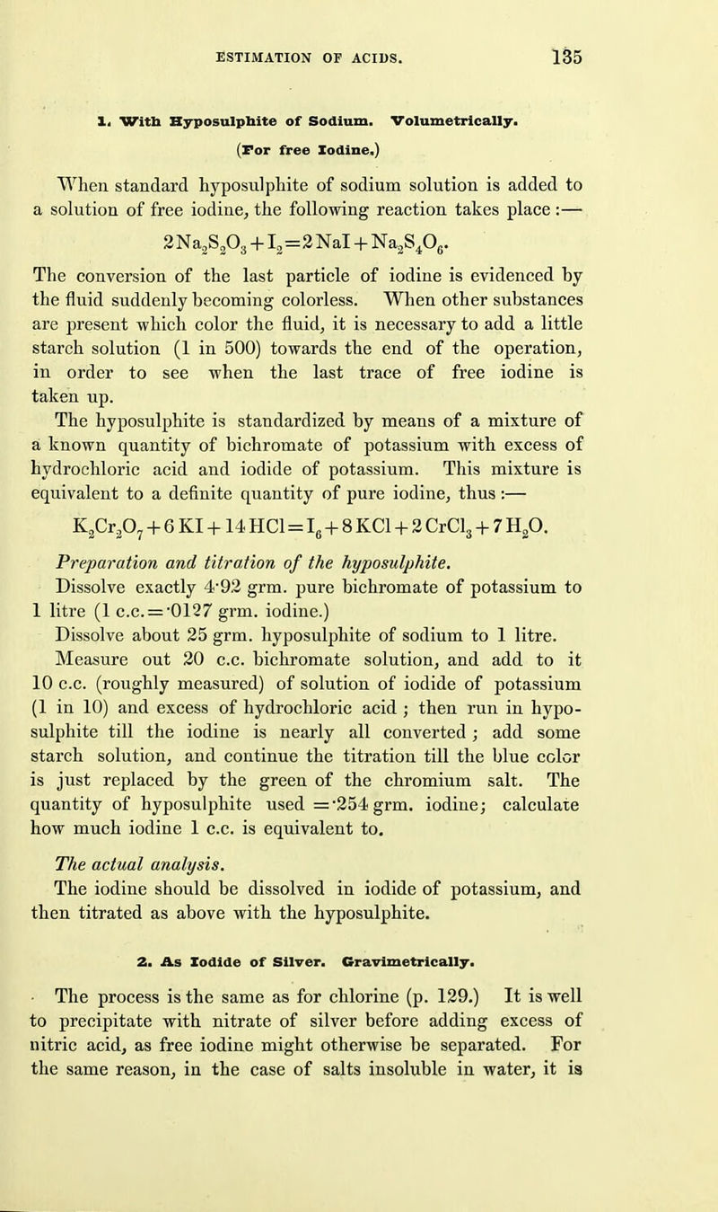 1. Witli Hyposulphite of Sodium, Volumetrically. (For free Xodine.) When, standard hyposulphite of sodium solution is added to a solution of free iodiue, the following reaction takes place :— 2 Na^SPg +12=2 Nal + Na2S40g. The conversion of the last particle of iodine is evidenced by the fluid suddenly becoming colorless. When other substances are present which color the fluid, it is necessary to add a little starch solution (1 in 500) towards the end of the operation, in order to see when the last trace of free iodine is taken up. The hyposulphite is standardized by means of a mixture of a known quantity of bichromate of potassium with excess of hydrochloric acid and iodide of potassium. This mixture is equivalent to a definite quantity of pure iodine, thus :— K^Crp^ + 6 KI +14 HCl=Ig + 8 KCl + 2 CrClg + 7 Hp. Preparation and titration of the hyposulphite. Dissolve exactly 4*92 grm. pure bichromate of potassium to 1 litre (1 c.c. = 0127 grm. iodine.) Dissolve about 25 grm. hyposulphite of sodium to 1 litre. Measure out 20 c.c. bichromate solution, and add to it 10 c.c. (roughly measured) of solution of iodide of potassium (1 in 10) and excess of hydrochloric acid ; then run in hypo- sulphite till the iodine is nearly all converted ; add some starch solution, and continue the titration till the blue color is just replaced by the green of the chromium salt. The quantity of hyposulphite used =254 grm. iodine; calculate how much iodine 1 c.c. is equivalent to. The actual analysis. The iodine should be dissolved in iodide of potassium, and then titrated as above with the hyposulphite. 2. As Iodide of Silver. Gravimetrically. The process is the same as for chlorine (p. 129.) It is well to precipitate with nitrate of silver before adding excess of nitric acid, as free iodine might otherwise be separated. For the same reason, in the case of salts insoluble in water, it is