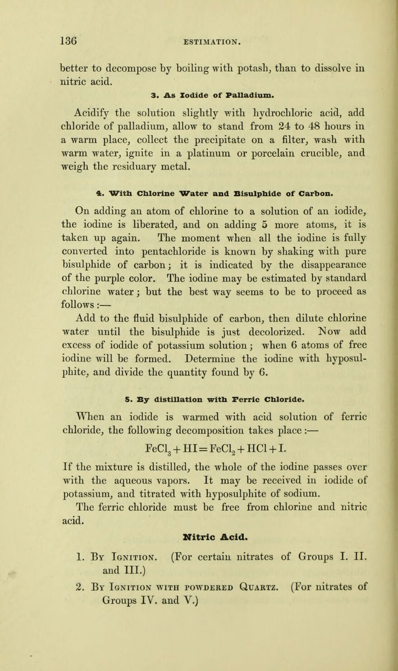 better to decompose hj boiling with potash, than to dissolve in nitric acid. 3. As Iodide of Palladium. Acidify the solution slightly with hydrochloric acid, add chloride of palladium, allow to stand from 34 to 48 hours in a warm place, collect the precipitate on a filter, wash with warm water, ignite in a platinum or porcelain crucible, and weigh the residuary metal. 4. Witb Cblorlne Water and Bisulpbide of Carbon. On adding an atom of chlorine to a solution of an iodide, the iodine is liberated, and on adding 5 more atoms, it is taken up again. The moment when all the iodine is fully converted into pentachloride is known by shaking with pure bisulphide of carbon; it is indicated by the disappearance of the purple color. The iodine may be estimated by standard chlorine water; but the best way seems to be to proceed as foUows:— Add to the fluid bisulphide of carbon, then dilute chlorine water until the bisulphide is just decolorized. Now add excess of iodide of potassium solution; when 6 atoms of free iodine will be formed. Determine the iodine with hyposul- phite, and divide the quantity found by 6. 5. By distillation witb Ferric Cbloride. ^Tien an iodide is warmed with acid solution of ferric chloride, the following decomposition takes place:— FeClg + HI=FeClg + HCl +1. If the mixture is distilled, the whole of the iodine passes over with the aqueous vapors. It may be received in iodide of potassium, and titrated with hyposulphite of sodium. The ferric chloride must be free from chlorine and nitric acid. Nitric Acid. 1. Bv Ignition. (For certain nitrates of Groups I. II. and III.) 2. By Ignition with powdered Quartz. (For nitrates of Groups IV. and V.)