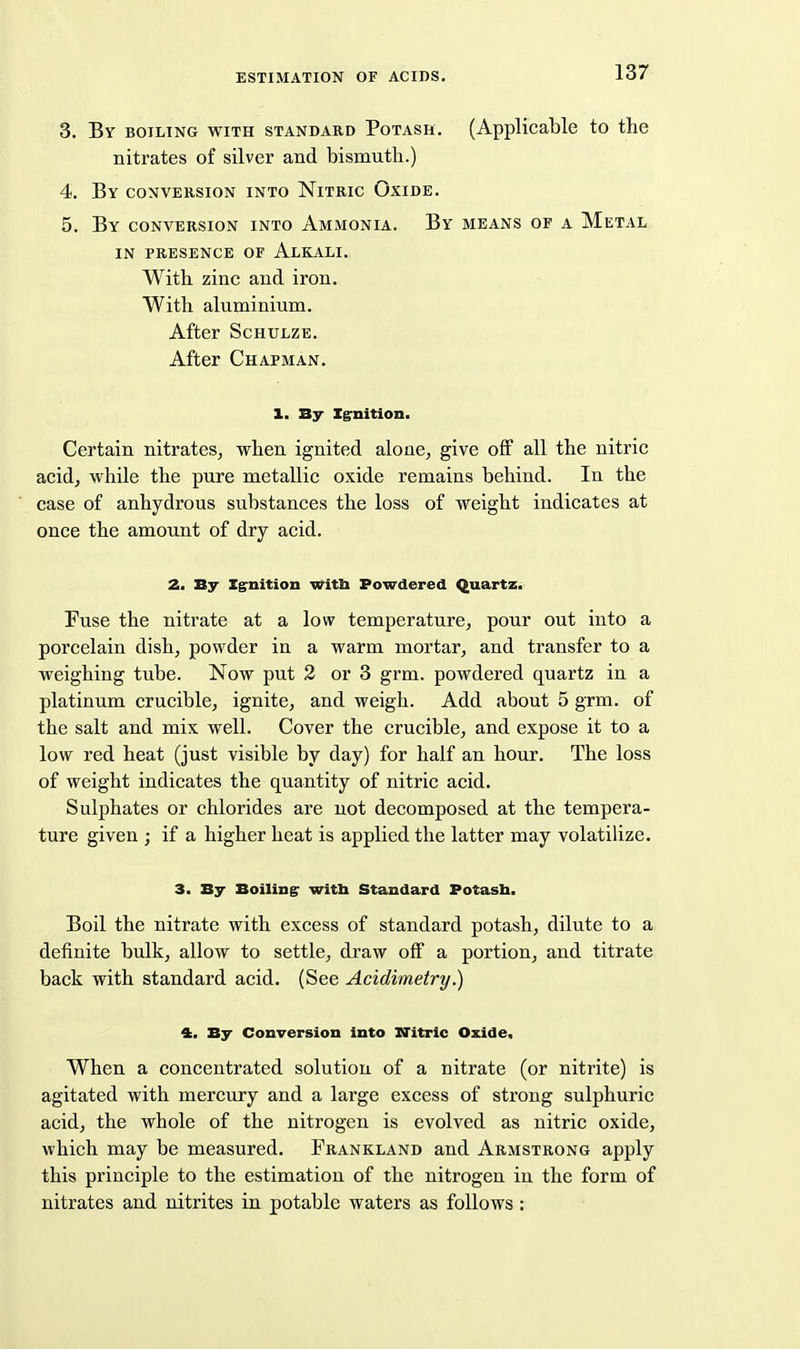 3. By BOILING WITH STANDARD PoTASH. (Applicable to the nitrates of silver and bismuth.) 4. By CONVERSION INTO Nitric Oxide. 5. By conversion into Ammonia. By means of a Metal IN PRESENCE OF AlKALI. With zinc and iron. With aluminium. After ScHULZE. After Chapman. 1. By Xg'nition. Certain nitrateSj when ignited alone, give off all the nitric acid, while the pure metallic oxide remains behind. In the case of anhydrous substances the loss of weight indicates at once the amount of dry acid. 2, By Ig-nitiou Witb Powdered Quartz. Fuse the nitrate at a low temperature, pour out into a porcelain dish, powder in a warm mortar, and transfer to a weighing tube. Now put 2 or 3 grm. powdered quartz in a platinum crucible, ignite, and weigh. Add about 5 grm. of the salt and mix well. Cover the crucible, and expose it to a low red heat (just visible by day) for half an hour. The loss of weight indicates the quantity of nitric acid. Sulphates or chlorides are not decomposed at the tempera- ture given ; if a higher heat is applied the latter may volatilize. 3. By Boiling: witb Standard Potasb. Boil the nitrate with excess of standard potash, dilute to a definite bulk, allow to settle, draw off a portion, and titrate back with standard acid. (See Acidimetry.) 4. By Conversion into XTitric Oxide, When a concentrated solution of a nitrate (or nitrite) is agitated with mercury and a large excess of strong sulphuric acid, the whole of the nitrogen is evolved as nitric oxide, which may be measured. Frankland and Armstrong apply this principle to the estimation of the nitrogen in the form of nitrates and nitrites in potable waters as follows: