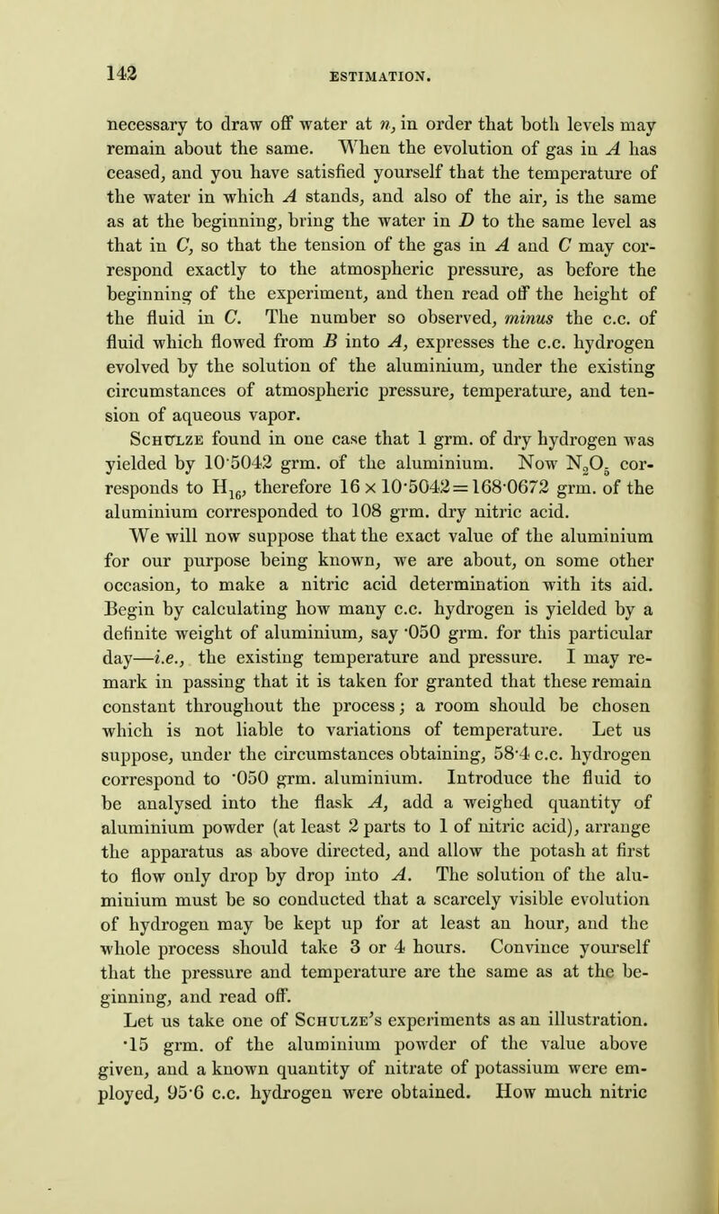 14^ necessary to draw off water at n, in order that both levels may remain about the same. When the evolution of gas in A has ceased^ and you have satisfied yourself that the temperature of the water in which A stands^ and also of the air, is the same as at the beginning, bring the water in D to the same level as that in C, so that the tension of the gas ia A and C may cor- respond exactly to the atmospheric pressure, as before the beginning of the experiment, and then read off the height of the fluid in C. The number so observed, minus the c.c. of fluid which flowed from B into A, expresses the c.c. hydrogen evolved by the solution of the aluminium, under the existing circumstances of atmospheric pressure, temperature, and ten- sion of aqueous vapor. ScHTTLZE found in one case that 1 grm. of dry hydrogen was yielded by 105042 grm. of the aluminium. Now NgOg cor- responds to Hjg, therefore 16 x 10-5042 = 168-0672 grm. of the aluminium corresponded to 108 grm. dry nitric acid. We will now suppose that the exact value of the aluminium for our purpose being known, we are about, on some other occasion, to make a nitric acid determination with its aid. Begin by calculating how many c.c. hydrogen is yielded by a definite weight of aluminium, say -050 grm. for this particular day—i.e., the existing temperature and pressure. I may re- mark in passing that it is taken for granted that these remain constant throughout the process; a room should be chosen which is not liable to variations of temperature. Let us suppose, under the circumstances obtaining, 58-4 c.c. hydrogen correspond to 050 grm. aluminium. Introduce the fluid to be analysed into the flask A, add a weighed quantity of aluminium powder (at least 2 parts to 1 of nitric acid), arrange the apparatus as above directed, and allow the potash at first to flow only drop by drop into A. The solution of the alu- minium must be so conducted that a scarcely visible evolution of hydrogen may be kept up for at least an hour, and the whole process should take 3 or 4 hours. Convince yourself that the pressure and temperature are the same as at the be- ginning, and read off. Let us take one of Schulze's experiments as an illustration. •15 grm. of the aluminium powder of the value above given, and a known quantity of nitrate of potassium were em- ployed, 95-6 c.c. hydrogen were obtained. How much nitric