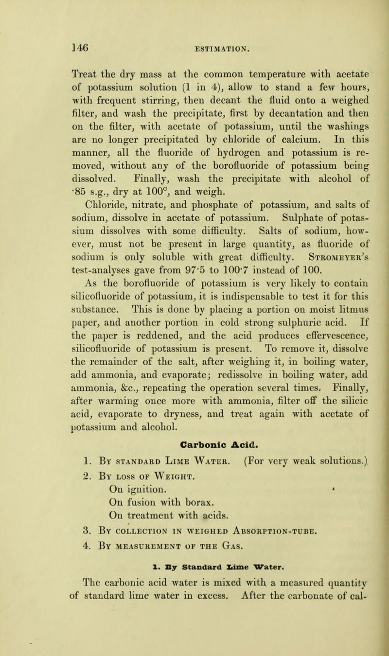 ]46 Treat the dry mass at the common temperature with acetate of potassium solution (1 in 4), allow to stand a few hours, with frequent stirring, then decant the fluid onto a weighed filter, and wash the precipitate, first by decantation and then on the filter, with acetate of potassium, until the washings are no longer precipitated by chloride of calcium. In this manner, all the fluoride of hydrogen and potassium is re- moved, without any of the borofluoride of potassium being dissolved. Finally, wash the precipitate with alcohol of •85 s.g., dry at 100°, and weigh. Chloride, nitrate, and phosphate of potassium, and salts of sodium, dissolve in acetate of potassium. Sulphate of potas- sium dissolves with some difficulty. Salts of sodium, how- ever, must not be present in large quantity, as fluoride of sodium is only soluble with great difficulty. Stromeyer's test-analyses gave from 97'5 to 1007 instead of 100. As the borofluoride of potassium is very likely to contain silicofluoride of potassium, it is indispensable to test it for this substance. This is done by placing a portion on moist litmus paper, and another portion in cold strong sulphuric acid. If the paper is reddened, and the acid produces effervescence, silicofluoride of potassium is present. To remove it, dissolve the remainder of the salt, after weighing it, in boiling water, add ammonia, and evaporate; redissolve in boiling water, add ammonia, &c., repeating the operation several times. Finally, after warming once more with ammonia, filter off the silicic acid, evaporate to dryness, and treat again with acetate of potassium and alcohol. Carbonic Acid. 1. By standard Lime Water. (For very weak solutions.) 2. By loss of Weight. On ignition. • On fusion with borax. On treatment with acids. 3. By collection in weighed Absorption-tube. 4. By measurement of the Gas. 1. By Standard Iiime Water. The carbonic acid water is mixed with a measured quantity of standard lime water in excess. After the carbonate of cal-