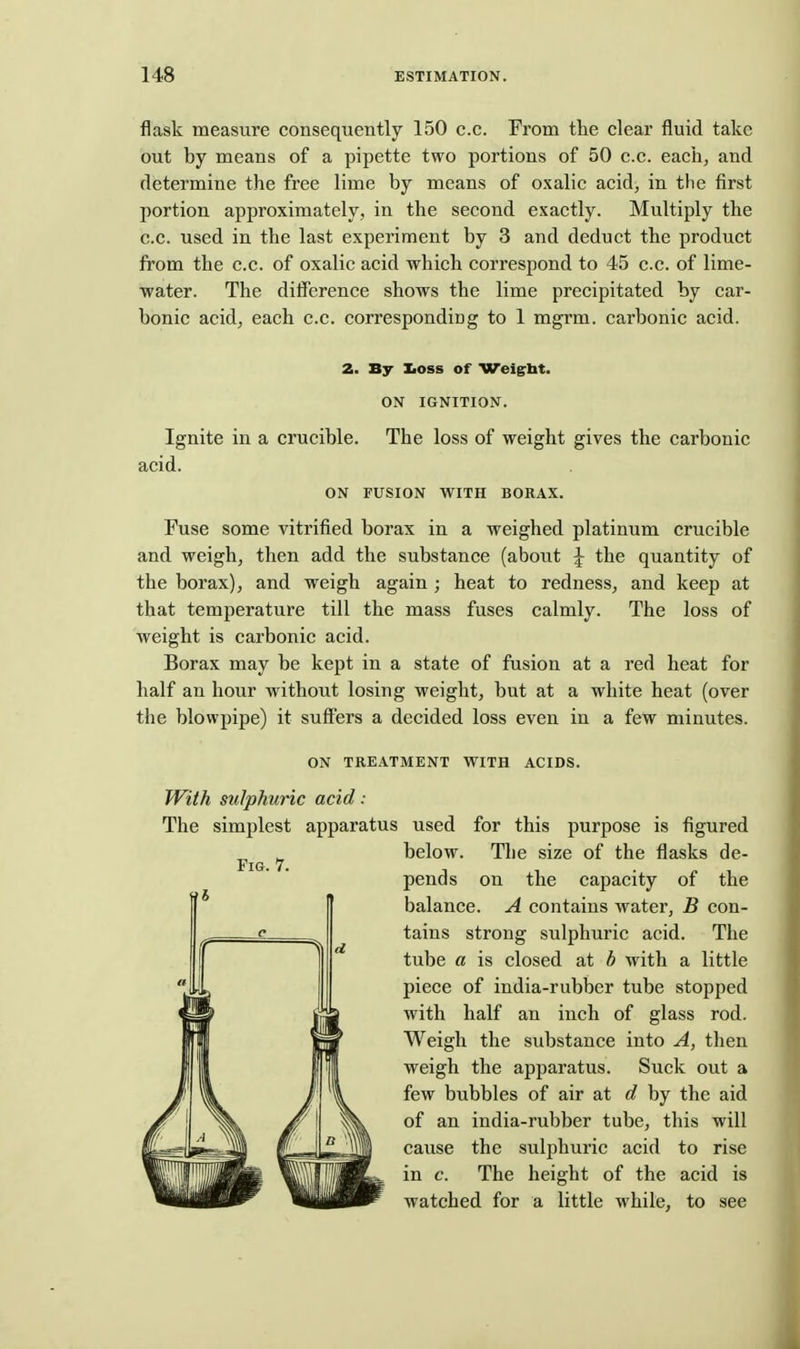 flask measure consequently 150 c.c. From the clear fluid take out by means of a pipette two portions of 50 c.c. eacii, and determine the free lime by means of oxalic acid, in the first portion approximately, in the second exactly. Multiply the c.c. used in the last experiment by 3 and deduct the product from the c.c. of oxalic acid which correspond to 45 c.c. of lime- water. The difference shows the lime precipitated by car- bonic acid, each c.c. corresponding to 1 mgrm. carbonic acid. 2. By Iioss of Weigrbt. ON IGNITION. Ignite in a crucible. The loss of weight gives the carbonic acid. ON FUSION WITH BORAX. Fuse some vitrified borax in a weighed platinum crucible and weigh, then add the substance (about J the quantity of the borax), and weigh again; heat to redness, and keep at that temperature till the mass fuses calmly. The loss of weight is carbonic acid. Borax may be kept in a state of fusion at a red heat for half an hour without losing weight, but at a white heat (over the blowpipe) it suffers a decided loss even in a few minutes. ON TREATMENT WITH ACIDS. With sulphuric acid: The simplest apparatus used for this purpose is figured below. The size of the flasks de- pends on the capacity of the balance. A contains water, B con- tains strong sulphuric acid. The tube a is closed at b with a little piece of india-rubber tube stopped with half an inch of glass rod. Weigh the substance into A, then weigh the apparatus. Suck out a few bubbles of air at d by the aid of an india-rubber tube, this will cause the sulphuric acid to rise in c. The height of the acid is watched for a little while, to see Fig. 7.