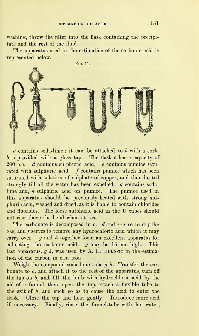 washing, throw the filter into the flask containing the precipi- tate and the rest of the fluid. The apparatus used in the estimation of the carbonic acid is represented below. Fig. 11. a contains soda-lime; it can be attached to b with a cork. h is provided with a glass tap. The flask c has a capacity of 200 c.c. d contains sulphuric acid, e contains pumice satu- rated with sulphuric acid. / contains pumice which has been saturated with solution of sulphate of copper, and then heated strongly till all the water has been expelled, g contains soda- lime and, h sulphuric acid on pumice. The pumice used in tliis apparatus should be previously heated with strong sul- phuric acid, washed and dried, as it is liable to contain chlorides and fluorides. The loose sulphuric acid in the U tubes should not rise above the bend when at rest. The carbonate is decomposed in c. d and e serve to dry the gas, and /serves to remove any hydrochloric acid which it may carry over, g and h together form an excellent apparatus for collecting the carbonic acid, g may be 15 cm. high. This last apparatus, g h, was used by A. H. Elliott in the-estima- tion of the carbon in cast iron. Weigh the compound soda-lime tube g h. Transfer the car- bonate to c, and attach it to the rest of the apparatus, turn ofi the tap on b, and fill the bulb with hydrochloric acid by the aid of a funnel, then open the tap, attach a flexible tube to the exit of h, and suck so as to cause the acid to enter the flask. Close the tap and heat gently. Introduce more acid if necessary. Finally, rinse the funnel-tube with hot water,