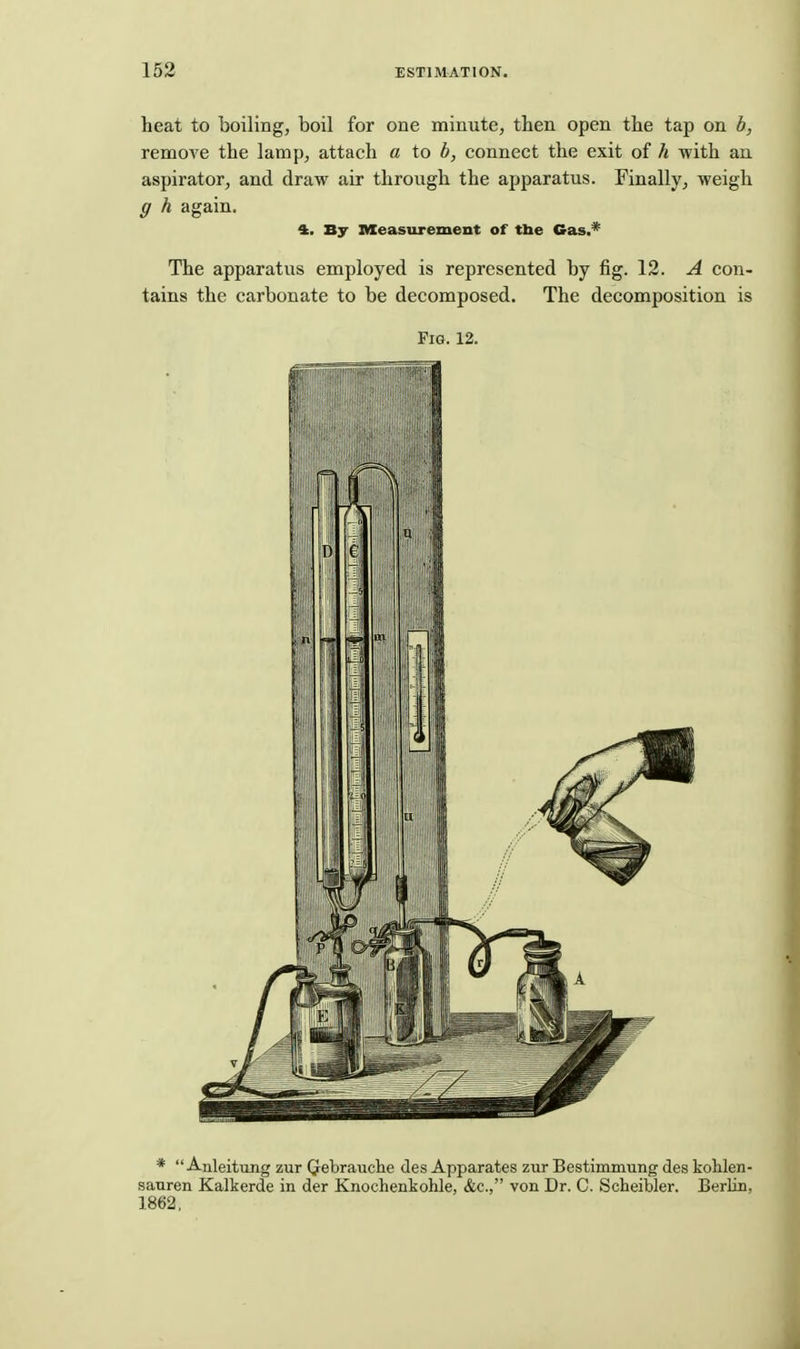 heat to boiling, boil for one minute, then open the tap on b, remoA^e the lamp, attach a to b, connect the exit of h with an. aspirator, and draw air through the apparatus. Finally, weigh g h again. 4. By nseasurement of the Cas,^ The apparatus employed is represented by fig. 12. A con- tains the carbonate to be decomposed. The decomposition is Fig. 12. *  Anleitung zur Qrebrauche des Apparates zur Bestimmung des kohlen- sauren Kalkerde in der Knochenkohle, &c., von Dr. C. Scheibler. Berlin, 1862,