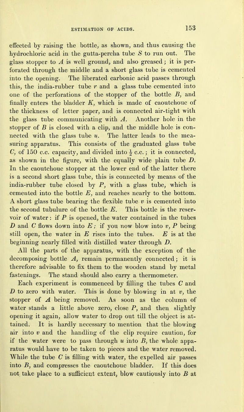 effected by raising the bottle, as shown, and thus causing the hydrochloric acid in the gutta-percha tube S to run out. The glass stopper to A is well ground, and also greased; it is per- forated through the middle and a short glass tube is cemented into the opening. The liberated carbonic acid passes through this, the india-rubber tube r and a glass tube cemented into one of the perforations of the stopper of the bottle B, and finally enters the bladder K, which is made of caoutchouc of the thickness of letter paper, and is connected air-tight with the glass tube communicating with A. Another hole in the stopper of B is closed with a clip, and the middle hole is con- nected with the glass tube u. The latter leads to the mea- suring apparatus. This consists of the graduated glass tube C, of 150 c.c. capacity, and divided into J c.c.; it is connected, as shown in the figure, with the equally wide plain tube D. In the caoutchouc stopper at the lower end of the latter there is a second short glass tube, this is connected by means of the india-rubber tube closed by P, with a glass tube, which is cemented into the bottle E, and reaches nearly to the bottom. A short glass tube bearing the flexible tube v is cemented into the second tubulure of the bottle E. This bottle is the reser- voir of water : if P is opened, the water contained in the tubes D and C flows down into E; if you now blow into v, P being still open, the water in E rises into the tubes. E is at the beginning nearly filled with distilled water through D. All the parts of the apparatus, with the exception of the decomposing bottle A, remain permanently connected; it is therefore advisable to fix them to the wooden stand by metal fastenings. The stand should also carry a thermometer. Each experiment is commenced by filling the tubes C and D to zero with water. This is done by blowing in at v, the stopper of A being removed. As soon as the column of water stands a little above zero, close P, and then slightly opening it again, allow water to drop out till the object is at- tained. It is hardly necessary to mention that the blowing air into v and the handling of the clip require caution, for if the water were to pass thi'ough u into B, the whole appa- ratus would have to be taken to pieces and the water removed. While the tube C is filling with water, the expelled air passes into B, and compresses the caoutchouc bladder. If this does not take place to a sufficient extent, blow cautiously into B at