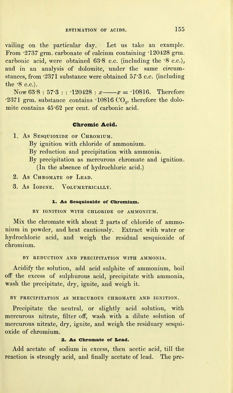 vailing on the particular day. Let us take an example. From -2737 grm. carbonate of calcium containing -120428 grm. carbonic acid, were obtained 63'8 c.c. (including the '8 c.c), and in an analysis of dolomite, under the same circum- stances, from 2371 substance were obtained 57*3 c.c. (including the '8 c.c). Now 63-8 : 57-3 : : -120428 : x x = -10816. Therefore -2371 grm. substance contains '10816 COg, therefore the dolo- mite contains 45-62 per cent, of carbonic acid. Chromic Acid. 1. As Sesquioxide of Chromium. By ignition with chloride of ammonium. By reduction and precipitation with ammonia. By precipitation as mercurous chromate and ignition. (In the absence of hydrochloric acid.) 2. As Chromate of Lead. 3. As Iodine. Volumetrically. 1. As Sesquioxide of Cbromimn. BY ignition with CHLORIDE OF AMMONIUM. Mix the chromate with about 2 parts of chloride of ammo- nium in powder, and heat cautiously. Extract with water or hydrochloric acid, and weigh the residual sesquioxide of chromium. BY REDUCTION AND PRECIPITATION WITH AMMONIA. Acidify the solution, add acid sulphite of ammonium, boil off the excess of sulphurous acid, precipitate with ammonia, wash the precipitate, dry, ignite, and weigh it. BY PRECIPITATION AS MERCUROUS CHROMATE AND IGNITION. Precipitate the neutral, or slightly acid solution, with mercurous nitrate, filter off, wash with a dilute solution of mercurous nitrate, dry, ignite, and weigh the residuary sesqui- oxide of chromium. 2. As Cbromate of Xiead. Add acetate of sodium in excess, then acetic acid, till the reaction is strongly acid, and finally acetate of lead. The pre-