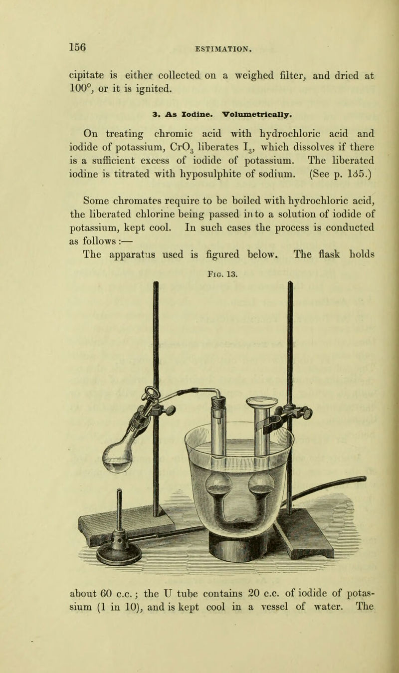 cipitate is either collected on a weighed filter^ and dried at 100°j or it is ignited. 3. As Iodine. Volumetrically. On treating chromic acid with hydrochloric acid and iodide of potassium, CrOj liberates I3, which dissolves if there is a sufficient excess of iodide of potassium. The liberated iodine is titrated with hyposulphite of sodium. (See p. 165.) Some chromates require to be boiled with hydrochloric acid, the liberated chlorine being passed ii\ to a solution of iodide of potassium, kept cool. In such cases the process is conducted as follows :— The apparatus used is figured below. The flask holds Fig. 13. about 60 c.c.; the U tube contains 20 c.c. of iodide of potas- sium (1 in 10), and is kept cool in a vessel of water. The