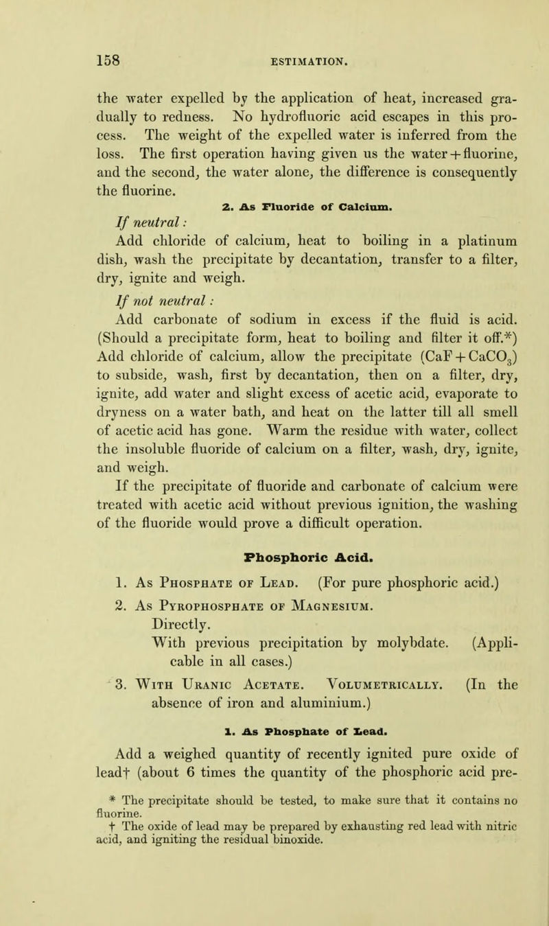the water expelled by the application of heat, increased gra- dually to redness. No hydrofluoric acid escapes in this pro- cess. The weight of the expelled water is inferred from the loss. The first operation having given us the water + fluorine, and the second^ the water alone, the difference is consequently the fluorine. 2. As Fluoride of Calcium. If neutral : Add chloride of calcium, heat to hoiling in a platinum dish, wash the precipitate by decantation, transfer to a filter, dry, ignite and weigh. If not neutral: Add carbonate of sodium in excess if the fluid is acid. (Should a precipitate form, heat to boiling and filter it off'.*) Add chloride of calcium, allow the precipitate (CaF + CaCOg) to subside, wash, first by decantation, then on a filter, dry, ignite, add water and slight excess of acetic acid, evaporate to dryness on a water bath, and heat on the latter till all smell of acetic acid has gone. Warm the residue with water, collect the insoluble fluoride of calcium on a filter, wash, dry, ignite, and weigh. If the precipitate of fluoride and carbonate of calcium were treated with acetic acid without previous ignition, the washing of the fluoride would prove a difficult operation. Phosphoric Acid. 1. As Phosphate of Lead. (For pure phosphoric acid.) 2. As Pyrophosphate of Magnesium. Directly. With previous precipitation by molybdate. (Appli- cable in all cases.) 3. With Uranic Acetate. Volumetrically. (In the absence of iron and aluminium.) 1. As Pbosphate of Iiead. Add a weighed quantity of recently ignited pure oxide of leadf (about 6 times the quantity of the phosphoric acid pre- * The precipitate should be tested, to make sure that it contains no fluorine. t The oxide of lead may be prepared by exhausting red lead with nitric acid, and igniting the residual binoxide.