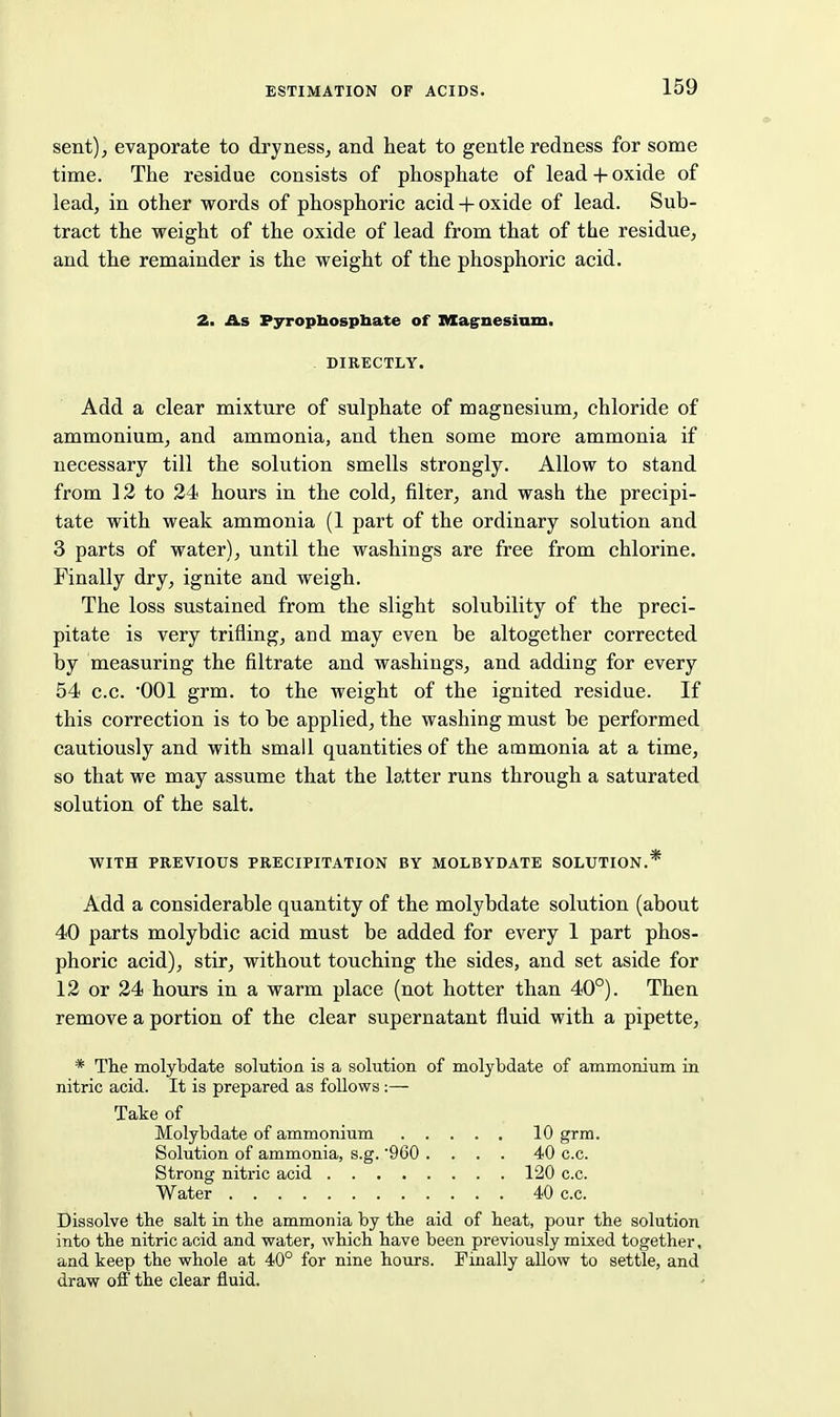 sent), evaporate to dryness, and heat to gentle redness for some time. The residue consists of phosphate of lead + oxide of lead, in other words of phosphoric acid + oxide of lead. Sub- tract the weight of the oxide of lead from that of the residue, and the remainder is the weight of the phosphoric acid. 2. As Pyropbospbate of nXagnesiam. - DIRECTLY. Add a clear mixture of sulphate of magnesium, chloride of ammonium, and ammonia, and then some more ammonia if necessary till the solution smells strongly. Allow to stand from 12 to 24 hours in the cold, filter, and wash the precipi- tate with weak ammonia (1 part of the ordinary solution and 3 parts of water), until the washings are free from chlorine. Finally dry, ignite and weigh. The loss sustained from the slight solubility of the preci- pitate is very trifling, and may even be altogether corrected by measuring the filtrate and washings, and adding for every 54 c.c. 001 grm. to the weight of the ignited residue. If this correction is to be applied, the washing must be performed cautiously and with small quantities of the ammonia at a time, so that we may assume that the latter runs through a saturated solution of the salt. WITH PREVIOUS PRECIPITATION BY MOLBYDATE SOLUTION.* Add a considerable quantity of the molybdate solution (about 40 parts molybdic acid must be added for every 1 part phos- phoric acid), stir, without touching the sides, and set aside for 12 or 24 hours in a warm place (not hotter than 40°). Then remove a portion of the clear supernatant fluid with a pipette, * The molybdate solution is a solution of molybdate of ammonium in nitric acid. It is prepared as follows:— Take of Molybdate of ammonium 10 grm. Solution of ammonia, s.g. 960 .... 40 c.c. Strong nitric acid 120 c.c. Water 40 c.c. Dissolve the salt in the ammonia by the aid of heat, pour the solution into the nitric acid and water, which have been previously mixed together, and keep the whole at 40° for nine hours. Finally allow to settle, and draw off the clear fluid.