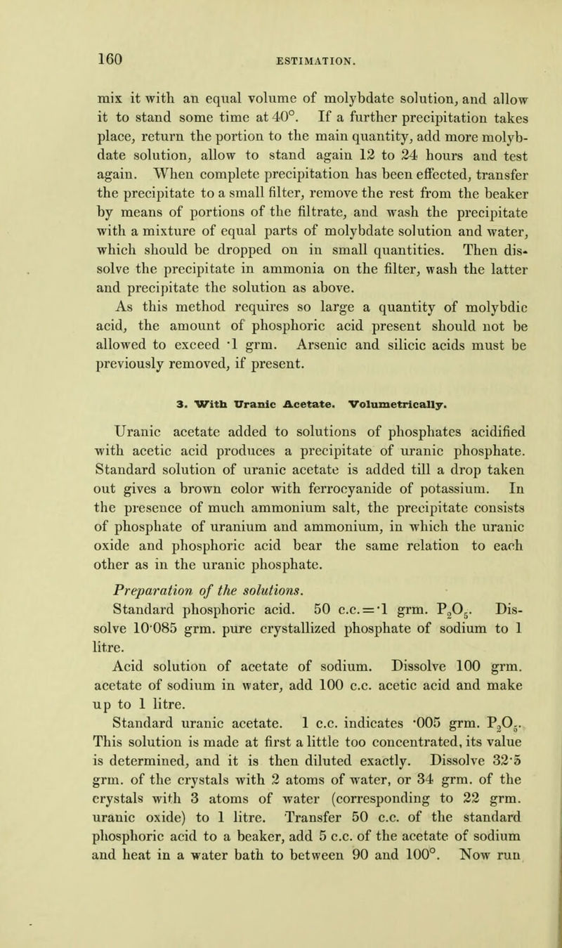 mix it with an equal volume of molybdate solution, and allow it to stand some time at 40°. If a further precipitation takes place, return the portion to the main quantity, add more molyb- date solution, allow to stand again 12 to 24 hours and test again. When complete precipitation has been effected, transfer the precipitate to a small filter, remove the rest from the beaker by means of portions of the filtrate, and wash the precipitate with a mixture of equal parts of molybdate solution and water, which should be dropped on in small quantities. Then dis- solve the precipitate in ammonia on the filter, wash the latter and precipitate the solution as above. As this method requires so large a quantity of molybdic acid, the amount of phosphoric acid present should not be allowed to exceed '1 grm. Arsenic and silicic acids must be previously removed, if present. 3. Witb Uranlc Acetate. Volumetrically. Uranic acetate added to solutions of phosphates acidified with acetic acid produces a precipitate of uranic phosphate. Standard solution of uranic acetate is added till a drop taken out gives a brown color with ferrocyanide of potassium. In the presence of much ammonium salt, the precipitate consists of phosphate of uranium and ammonium, in which the uranic oxide and phosphoric acid bear the same relation to each other as in the uranic phosphate. Preparation of the solutions. Standard phosphoric acid. 50 c.c. = *l grm. Pg^j- Dis- solve 10'085 grm. pure crystallized phosphate of sodium to 1 litre. Acid solution of acetate of sodium. Dissolve 100 grm. acetate of sodium in water, add 100 c.c. acetic acid and make up to 1 litre. Standard uranic acetate. 1 c.c. indicates '005 grm. P2O5. This solution is made at first a little too concentrated, its value is determined, and it is then diluted exactly. Dissolve 32'5 grm. of the crystals with 2 atoms of water, or 34 grm. of the crystals with 3 atoms of water (corresponding to 22 grm. uranic oxide) to 1 litre. Transfer 50 c.c. of the standard phosphoric acid to a beaker, add 5 c.c. of the acetate of sodium and heat in a water bath to between 90 and 100°. Now ruu