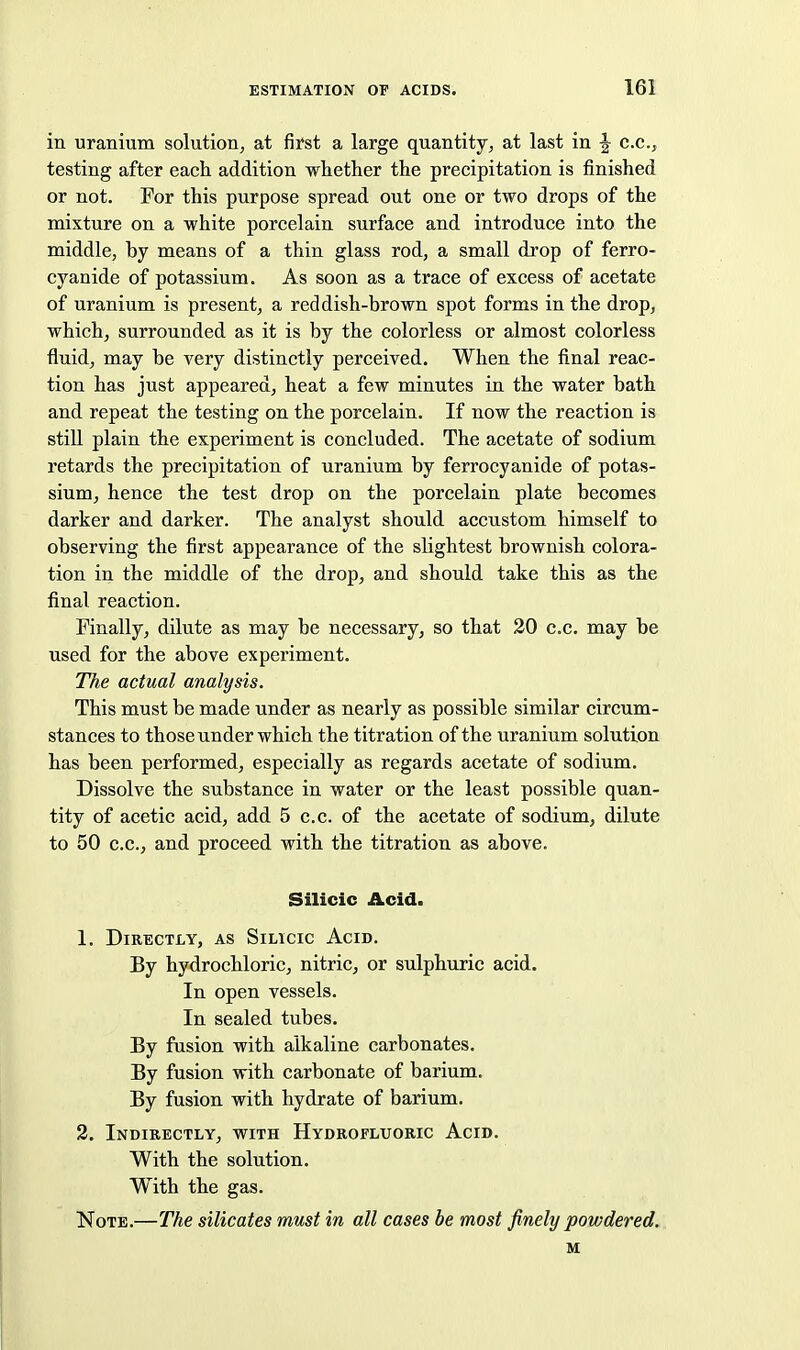 in uranium solution, at first a large quantity, at last in ^ c.c, testing after each addition whether the precipitation is finished or not. For this purpose spread out one or two drops of the mixture on a white porcelain surface and introduce into the middle, by means of a thin glass rod, a small drop of ferro- cyanide of potassium. As soon as a trace of excess of acetate of uranium is present, a reddish-brown spot forms in the drop, which, surrounded as it is by the colorless or almost colorless fluid, may be very distinctly perceived. When the final reac- tion has just appeared, heat a few minutes in the water bath and repeat the testing on the porcelain. If now the reaction is still plain the experiment is concluded. The acetate of sodium retards the precipitation of uranium by ferrocyanide of potas- sium, hence the test drop on the porcelain plate becomes darker and darker. The analyst should accustom himself to observing the first appearance of the slightest brownish colora- tion in the middle of the drop, and should take this as the final reaction. Finally, dilute as may be necessary, so that 20 c.c. may be used for the above experiment. TTie actual analysis. This must be made under as nearly as possible similar circum- stances to those under which the titration of the uranium solution has been performed, especially as regards acetate of sodium. Dissolve the substance in water or the least possible quan- tity of acetic acid, add 5 c.c. of the acetate of sodium, dilute to 50 c.c, and proceed with the titration as above. Silicic Acid. 1. Directly, as Silicic Acid. By hydrochloric, nitric, or sulphuric acid. In open vessels. In sealed tubes. By fusion with alkaline carbonates. By fusion with carbonate of barium. By fusion with hydrate of barium. 2. Indirectly, with Hydrofluoric Acid. With the solution. With the gas. Note.—The silicates must in all cases be most finely powdered. M