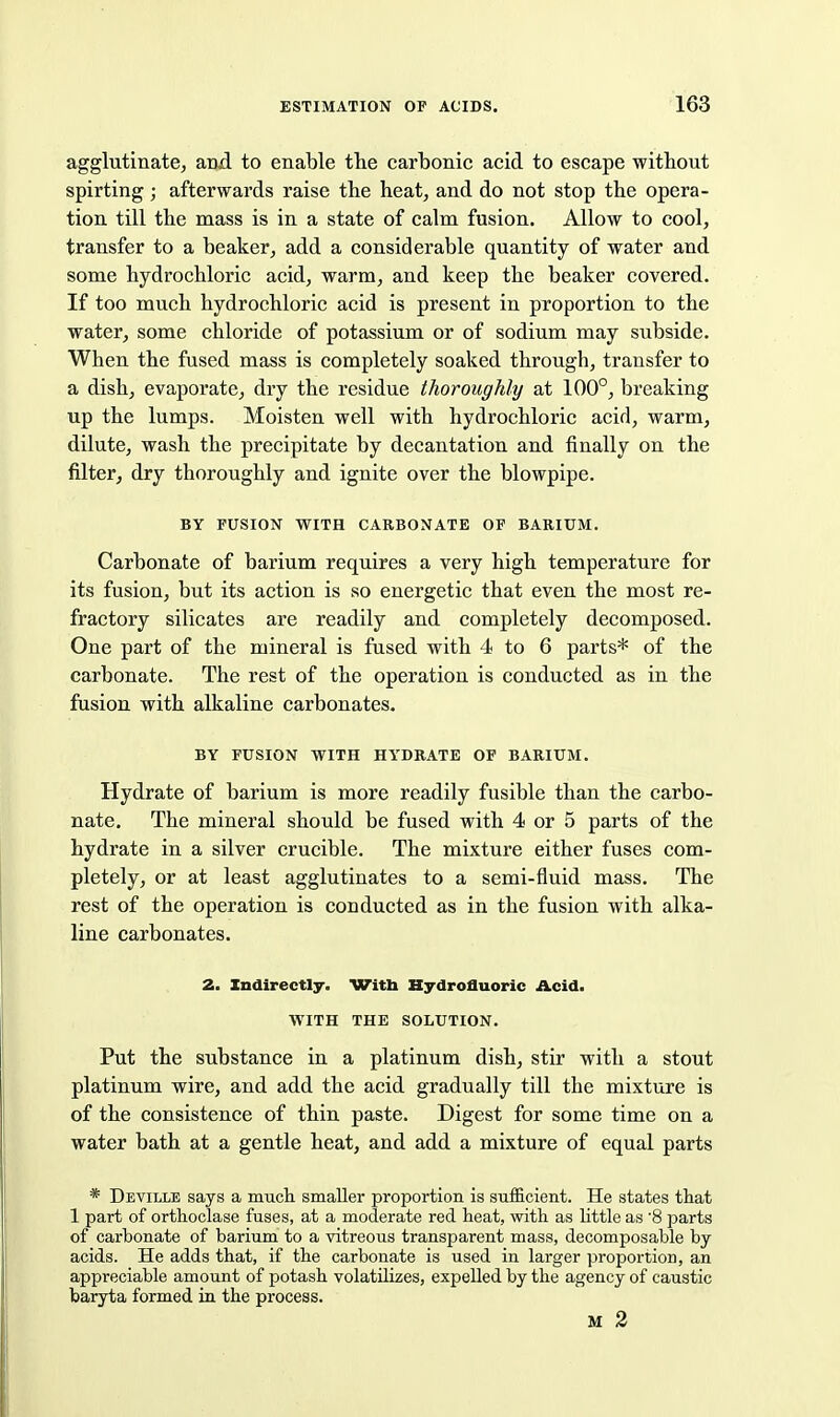 agglutinate, and to enable the carbonic acid to escape without spirting; afterwards raise the heat, and do not stop the opera- tion till the mass is in a state of calm fusion. Allow to cool, transfer to a beaker, add a considerable quantity of water and some hydrochloric acid, warm, and keep the beaker covered. If too much hydrochloric acid is present in proportion to the water, some chloride of potassium or of sodium may subside. When the fused mass is completely soaked through, transfer to a dish, evaporate, dry the residue thoroughly at 100°, breaking up the lumps. Moisten well with hydrochloric acid, warm, dilute, wash the precipitate by decantation and finally on the filter, dry thoroughly and ignite over the blowpipe. BY FUSION WITH CARBONATE OF BARIUM. Carbonate of barium requires a very high temperature for its fusion, but its action is so energetic that even the most re- fractory silicates are readily and completely decomposed. One part of the mineral is fused with 4 to 6 parts* of the carbonate. The rest of the operation is conducted as in the fusion with alkaline carbonates. BY FUSION WITH HYDRATE OF BARIUM. Hydrate of barium is more readily fusible than the carbo- nate. The mineral should be fused with 4 or 5 parts of the hydrate in a silver crucible. The mixture either fuses com- pletely, or at least agglutinates to a semi-fluid mass. The rest of the operation is conducted as in the fusion with alka- line carbonates. 2. Indirectly. Witli Hydrofluoric Acid. WITH THE SOLUTION. Put the substance in a platinum dish, stir with a stout platinum wire, and add the acid gradually till the mixture is of the consistence of thin paste. Digest for some time on a water bath at a gentle heat, and add a mixture of equal parts * Deville says a mucli smaller proportion is sufficient. He states that 1 part of orthoclase fuses, at a moderate red heat, with as little as 8 parts of carbonate of barium to a vitreous transparent mass, decomposable by acids. He adds that, if the carbonate is used in larger proportion, an appreciable amount of potash volatilizes, expelled by the agency of caustic baryta formed in the process. M 2