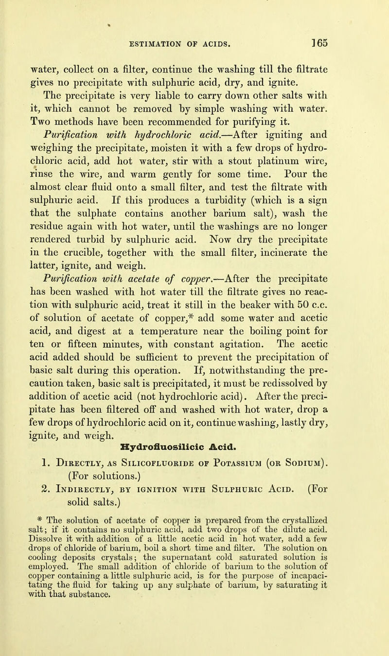 water, collect on a filter, continue the washing till the filtrate gives no precipitate with sulphuric acid, dry, and ignite. The precipitate is very liable to carry down other salts with it, which cannot be removed by simple washing with water. Two methods have been recommended for purifying it. Purification with hydrochloric acid.—After igniting and weighing the precipitate, moisten it with a few drops of hydro- chloric acid, add hot water, stir with a stout platinum wire, rinse the wire, and warm gently for some time. Pour the almost clear fluid onto a small filter, and test the filtrate with sulphuric acid. If this produces a turbidity (which is a sign that the sulphate contains another barium salt), wash the residue again with hot water, until the washings are no longer rendered turbid by sulphuric acid. Now dry the precipitate in the crucible, together with the small filter, incinerate the latter, ignite, and weigh. Purification with acetate of copper.—Aftev the precipitate has been washed with hot water till the filtrate gives no reac- tion with sulphuric acid, treat it still in the beaker with 50 c.c. of solution of acetate of copper,* add some water and acetic acid, and digest at a temperature near the boiling point for ten or fifteen minutes, with constant agitation. The acetic acid added should be sufiicient to prevent the precipitation of basic salt during this operation. If, notwithstanding the pre- caution taken, basic salt is precipitated, it must be redissolved by addition of acetic acid (not hydrochloric acid). After the preci- pitate has been filtered ofi and washed with hot water, drop a few drops of hydrochloric acid on it, continue washing, lastly dry, ignite, and weigh. Kydrofluosilicic Acid. 1. Directly, as Silicofluoride of Potassium (or Sodium). (For solutions.) 2. Indirectly, by ignition with Sulphuric Acid. (For solid salts.) * The solution of acetate of copper is prepared from the crystallized salt; if it contains no sulphuric acid, add two drops of the dilute acid. Dissolve it with addition of a little acetic acid in hot water, add a few drops of chloride of barium, boil a short time and filter. The solution on cooling deposits crystals; the supernatant cold saturated solution is employed. The small addition of chloride of barium to the solution of copper containing a little sulphuric acid, is for the piirpose of incapaci- tating the fluid for taking up any sulphate of barium, by saturating it with that substance.