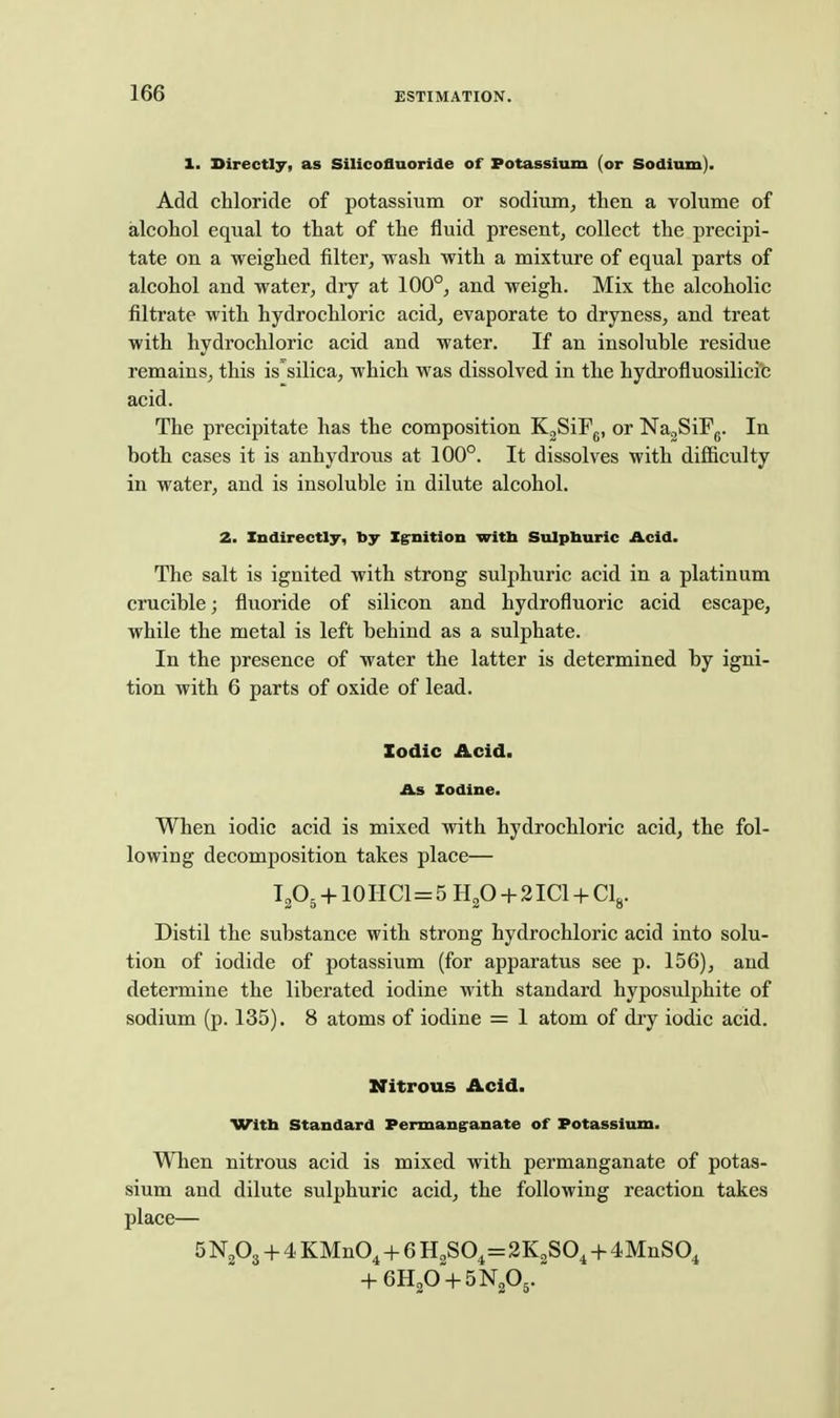1. Directly, as Silicofluoride of Potassium (or Sodium). Add chloride of potassium or sodium, then a volume of alcohol equal to that of the fluid present, collect the precipi- tate on a weighed filter, wash with a mixture of equal parts of alcohol and water, dry at 100°, and weigh. Mix the alcoholic filtrate with hydrochloric acid, evaporate to dryness, and treat with hydrochloric acid and water. If an insoluble residue remains, this is'silica, which was dissolved in the hydrofluosilicic acid. The precipitate has the composition K^SiFg, or NagSiFg. In both cases it is anhydrous at 100°. It dissolves with difiiculty in water, and is insoluble in dilute alcohol. 2. Indirectly, by Zgrnition witb Sulphuric Acid. The salt is ignited with strong sulphuric acid in a platinum crucible; fluoride of silicon and hydrofluoric acid escape, while the metal is left behind as a sulphate. In the presence of water the latter is determined by igni- tion with 6 parts of oxide of lead. Iodic Acid. As Iodine. When iodic acid is mixed with hydrochloric acid, the fol- lowing decomposition takes place— I2O5 10 H CI=5 Hp -t- 2 ICl + Clg. Distil the substance with strong hydrochloric acid into solu- tion of iodide of potassium (for apparatus see p. 156), and determine the liberated iodine with standard hyposulphite of sodium (p. 135). 8 atoms of iodine = 1 atom of diy iodic acid. Nitrous Acid. VTitta Standard Permang'anate of Potassium. When nitrous acid is mixed with permanganate of potas- sium and dilute sulphuric acid, the following reaction takes place— 5 N2O3 + 4 KMnO^ + 6 H2S04=2K2SO, -f- 4MnS0,