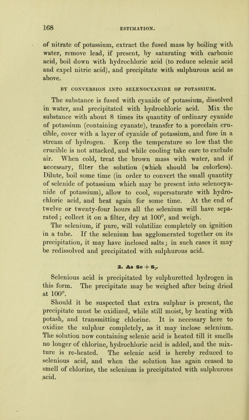 of nitrate of potassium, extract the fused mass by boiling with water, remove lead, if present, by saturating with carbonic acid, boil down with hydrochloric acid (to reduce selenic acid and expel nitric acid), and precipitate with sulphurous acid as above. BY CONVERSION INTO SELENOCYANIDE OF POTASSIUM. The substance is fused with cyanide of potassium, dissolved in water, and precipitated with hydrochloric acid. Mix the substance with about 8 times its quantity of ordinary cyanide of potassium (containing cyanate), transfer to a porcelain cru- cible, cover with a layer of cyanide of potassium, and fuse in a stream of hydrogen. Keep the temperature so low that the crucible is not attacked, and while cooling take care to exclude air. When cold, treat the brown mass with water, and if necessary, filter the solution (which should be colorless). Dilute, boil some time (in order to convert the small quantity of selenide of potassium which may be present into selenocya- nide of potassium), allow to cool, supersaturate with hydro- chloric acid, and heat again for some time. At the end of twelve or twenty-four hours all the selenium will have sepa- rated; collect it on a filter, dry at 100°, and weigh. The selenium, if pure, will volatilize completely on ignition in a tube. If the selenium has agglomerated together on its precipitation, it may have inclosed salts; in such cases it may be redissolved and precipitated with srdphurous acid. 2. As Se + Selenious acid is precipitated by sulphuretted hydrogen in this form. The precipitate may be weighed after being dried at 100°. Should it be suspected that extra sulphur is present, the precipitate must be oxidized, while still moist, by heating with potash, and transmitting chlorine. It is necessary here to oxidize the sulphur completely, as it may inclose selenium. The solution now containing selenic acid is heated till it smeUs no longer of chlorine, hydrochloric acid is added, and the mix- ture is re-heated. The selenic acid is hereby reduced to selenious acid, and when the solution has again ceased to smell of chlorine, the selenium is precipitated with sulphurous acid.