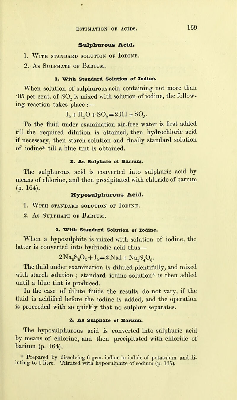 Sulphurous Acid. 1. With standard solution of Iodine. 2. As Sulphate of Barium. 1. With Standard Solution of Iodine, When solution of sulphurous acid containing not more than •05 per cent, of SOg is mixed with solution of iodine, the follow- ing reaction takes place :— Ig + HgO + SO2 = 2 HI + SO3. To the fluid under examination air-free water is first added till the required dilution is attained, then hydrochloric acid if necessary, then starch solution and finally standard solution of iodine* till a blue tint is obtained. 2. As Sulpbate of Barium- The sulphurous acid is converted into sulphuric acid by means of chlorine, and then precipitated with chloride of barium (p. 164). Hyposulphurous Acid. 1. With standard solution of Iodine. 3. As Sulphate of Barium. 1. Wltb Standard Solution of Iodine. When a hyposulphite is mixed with solution of iodine, the latter is converted into hydriodic acid thus— 2Na2S203 +12=2 Nal + NaaS^g. The fluid under examination is diluted plentifully, and mixed with starch solution ; standard iodine solution* is then added until a blue tint is produced. In the case of dilute fluids the results do not vary, if the fluid is acidified before the iodine is added, and the operation is proceeded with so quickly that no sulphur separates. 2. As Sulphate of Barium. The hyposulphurous acid is converted into sulphuric acid by means of chlorine, and then precipitated with chloride of barium (p. 164). * Prepared by dissolving 6 grm. iodine in iodide of potassium and di- luting to 1 litre. Titrated with hyposulphite of sodium (p. 135).