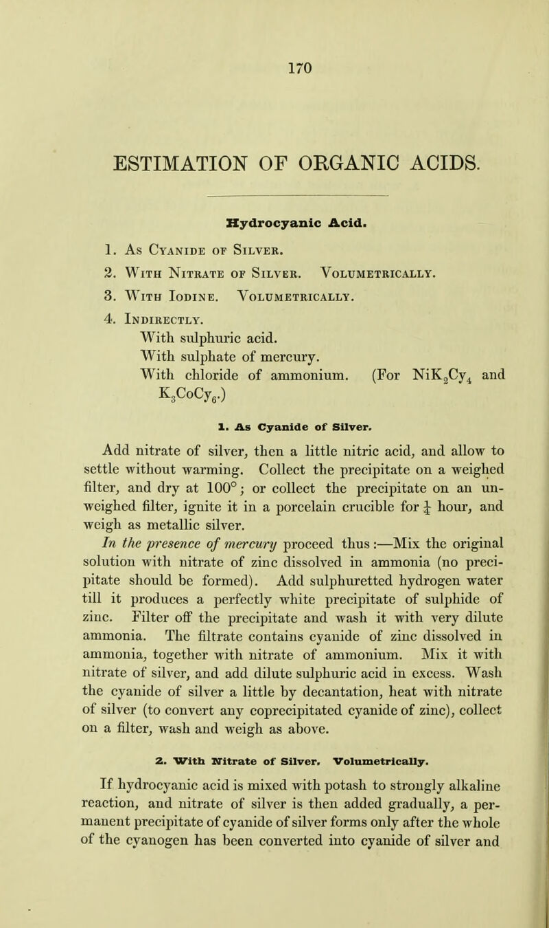 ESTIMATION OF ORGANIC ACIDS. Hydrocyanic Acid. 1. As Cyanide of Silver. 2. With Nitrate of Silver. Volumetrically. 3. With Iodine. Volumetrically. 4. Indirectly. With sulphuric acid. With sulphate of mercury. With chloride of ammonium. (For NiKgCy^ and KaCoCy,.) 1. As Cyanide of Silver. Add nitrate of silver, then a little nitric acid, and allow to settle without warming. Collect the precipitate on a weighed filter, and dry at 100°; or collect the precipitate on an un- weighed filter, ignite it in a porcelain crucible for ^ hour, and weigh as metallic silver. In the presence of mercury proceed thus :—Mix the original solution with nitrate of zinc dissolved in ammonia (no preci- pitate should be formed). Add sulphuretted hydrogen water till it produces a perfectly white precipitate of sulphide of zinc. Filter off the precipitate and wash it with very dilute ammonia. The filtrate contains cyanide of zinc dissolved in ammonia, together with nitrate of ammonium. Mix it with nitrate of silver, and add dilute sulphuric acid in excess. Wash the cyanide of silver a little by decantation, heat with nitrate of silver (to convert any coprecipitated cyanide of zinc), collect on a filter, wash and weigh as above. 2. Witb Witrate of Silver. Volumetrically. If hydrocyanic acid is mixed with potash to strongly alkaline reaction, and nitrate of silver is then added gi-adually, a per- manent precipitate of cyanide of silver forms only after the whole of the cyanogen has been converted into cyanide of silver and