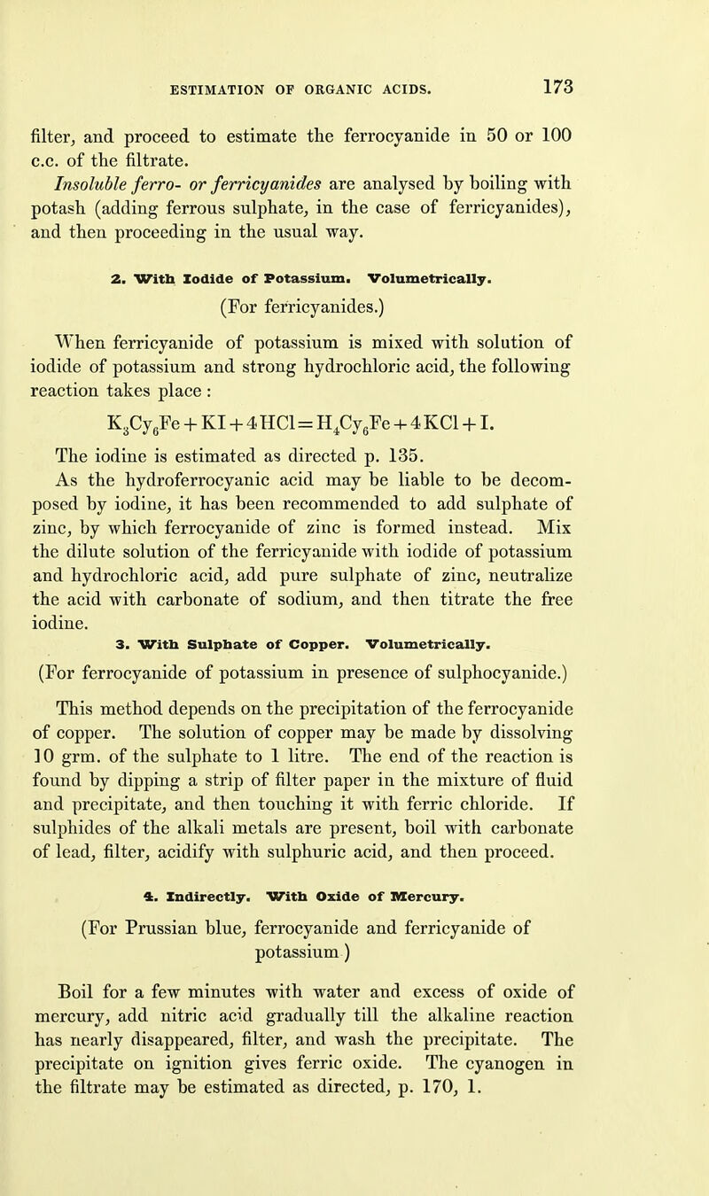 filter, and proceed to estimate the ferrocyanide in 50 or 100 c.c. of the filtrate. Insoluble ferro- or ferricyanides are analysed by boiling with potash (adding ferrous sulphate, in the case of ferricyanides), and then proceeding in the usual way. 2. Witli Iodide of Potassium. Volumetrically. (For ferricyanides.) When ferricyanide of potassium is mixed with solution of iodide of potassium and strong hydrochloric acid, the following reaction takes place: K3Cygre + KI + 4 HCl=H.CygFe + 4 KCl +1. The iodine is estimated as directed p. 135. As the hydroferrocyanic acid may be liable to be decom- posed by iodine, it has been recommended to add sulphate of zinc, by which ferrocyanide of zinc is formed instead. Mix the dilute solution of the ferricyanide with iodide of potassium and hydrochloric acid, add pure sulphate of zinc, neutralize the acid with carbonate of sodium, and then titrate the free iodine. 3. Witli Sulphate of Copper. Volumetrically. (For ferrocyanide of potassium in presence of sulphocyanide.) This method depends on the precipitation of the ferrocyanide of copper. The solution of copper may be made by dissolving 10 grm. of the sulphate to 1 litre. The end of the reaction is found by dipping a strip of filter paper in the mixture of fluid and precipitate, and then touching it with ferric chloride. If sulphides of the alkali metals are present, boil with carbonate of lead, filter, acidify with sulphuric acid, and then proceed. 4. Indirectly, With Oxide of Mercury. (For Prussian blue, ferrocyanide and ferricyanide of potassium) Boil for a few minutes with water and excess of oxide of mercury, add nitric acid gradually till the alkaline reaction has nearly disappeared, filter, and wash the precipitate. The precipitate on ignition gives ferric oxide. The cyanogen in the filtrate may be estimated as directed, p. 170, 1.