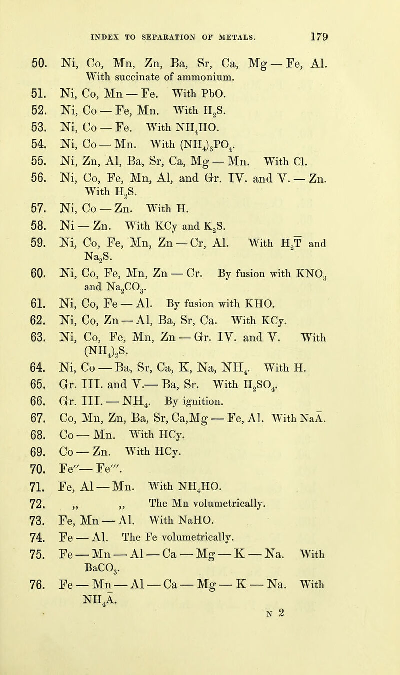 50. m, Co, Mn, Zn, Ba, Sr, Ca, Mg —Fe, Al. With succinate of ammonium. 51. Ni, Co, Mn — Fe. With PbO. 52. Ni, Co — Fe, Mn. With H^S. 53. Ni, Co — Fe. With NH.HO. 54. Ni, Co — Mn. With (NHJgPO^. 55. Ni, Zn, Al, Ba, Sr, Ca, Mg — Mn. With CI. 56. Ni, Co, Fe, Mn, Al, and Gr. IV. and V. — Zn. With HgS. 57. Ni, Co — Zn. With H. 58. Ni — Zn. With KCy and K^S. 59. Ni, Co, Fe, Mn, Zn —Cr, Al. With H^T and Na^S. 60. Ni, Co, Fe, Mn, Zn — Cr. By fusion with KNO3 and NagCOg. 61. Ni, Co, Fe — Al. By fusion with KHO. 62. Ni, Co, Zn —Al, Ba, Sr, Ca. With KCy. 63. Ni, Co, Fe, Mn, Zn — Gr. IV. and V. With (NHJ.S. 64. Ni, Co —Ba, Sr, Ca, K, Na, NH,. With H. 65. Gr. III. and V.— Ba, Sr. With H^SO,. 66. Gr. III. —NH4. By ignition. 67. Co, Mn, Zn, Ba, Sr, Ca,Mg — Fe, Al. With NaA. 68. Co — Mn. With HCy. 69. Co — Zn. With HCy. 70. Fe— Fe'. 71. Fe, Al —Mn. With NH.HO. 72. ,, „ The Mn volumetrically. 73. Fe, Mn — Al. With NaHO. 74. Fe — Al. The Fe volumetrically. 75. Fe —Mn —Al —Ca —Mg —K —Na. With BaCOg. 76. Fe —Mn —Al —Ca—Mg—K —Na. With NH,A. N 2