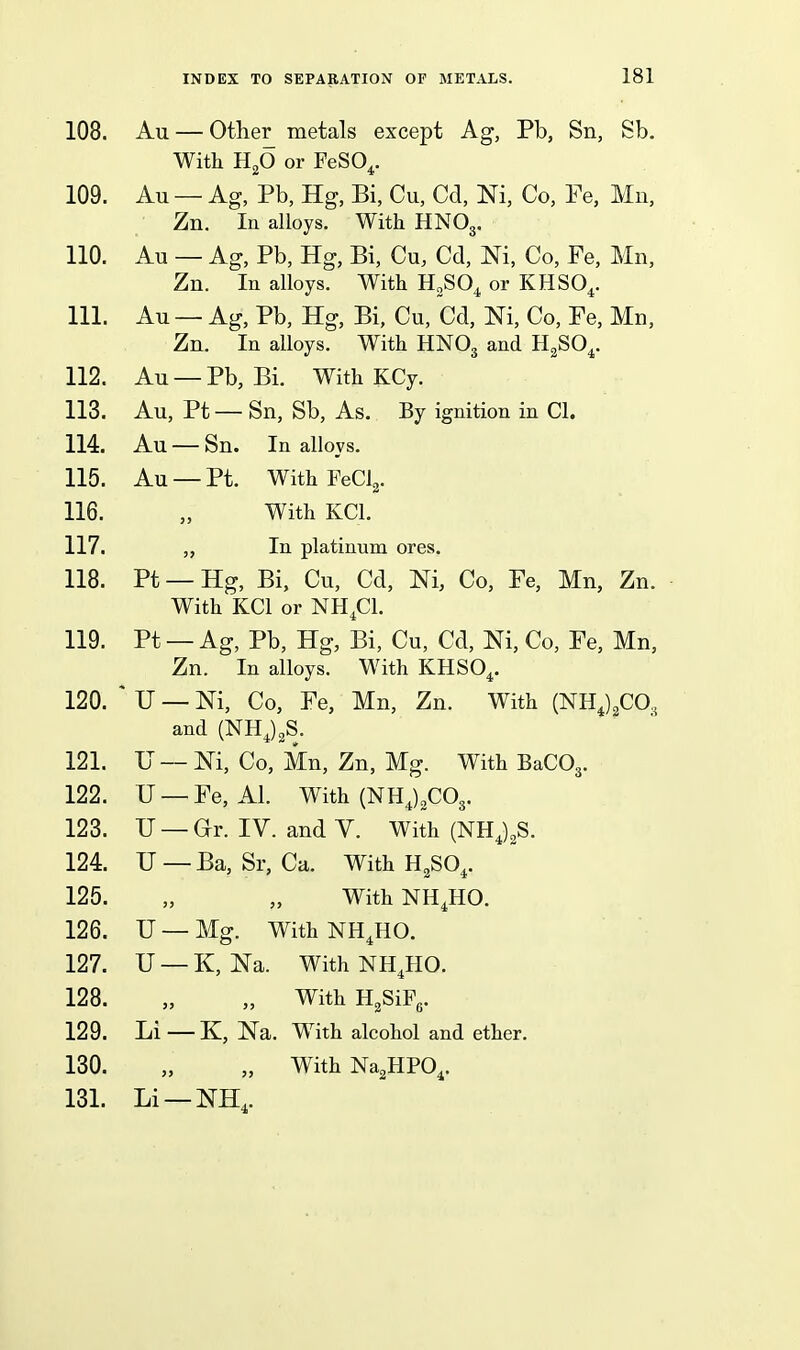 108. Au — Other metals except Ag, Pb, Sn, Sb. With HjO or FeSO^. 109. Au — Ag, Pb, Hg, Bi, Cu, Cd, Ni, Co, Fe, Mn, Zn. In alloys. With HNOg. 110. Au — Ag, Pb, Hg, Bi, Cu, Cd, Ni, Co, Fe, Mn, Zn. In alloys. With U„SO^ or KHSO^. 111. Au — Ag, Pb, Hg, Bi, Cu, Cd, Ni, Co, Fe, Mn, Zn. In alloys. With HNO3 and H^SO^. 112. Au — Pb, Bi. With KCy. 113. Au, Pt — Sn, Sb, As. By ignition in CI. 114. Au — Sn. In alloys. 115. Au —Pt. WithFeClg. 116. „ With KCl. 117. In platinum ores. 118. Pt —Hg, Bi, Cu, Cd, Ni, Co, Fe, Mn, Zn. With KCl or NH.Cl. 119. Pt — Ag, Pb, Hg, Bi, Cu, Cd, Ni, Co, Fe, Mn, Zn. In alloys. With KHSO^. 120. ^ U — Ni, Co, Fe, Mn, Zn. With (NHJ^CO, and (NHJ2S. 121. JJ — Ni, Co, Mn, Zn, Mg. With BaCOj. 122. U — Fe, Al. With (NHJ^COg. 123. U — ar. IV. and V. With (NHJ^S. 124. U—Ba, Sr, Ca. With H^SO^. 125. „ „ With NH^HO. 126. U —Mg. WithNH^HO. 127. U —K, Na. With NH.HO. 128. „ „ With HgSiFg. 129. Li —K, Na. With alcohol and ether. 130. „ „ WithNa^HPO^. 131. Li —NH,.