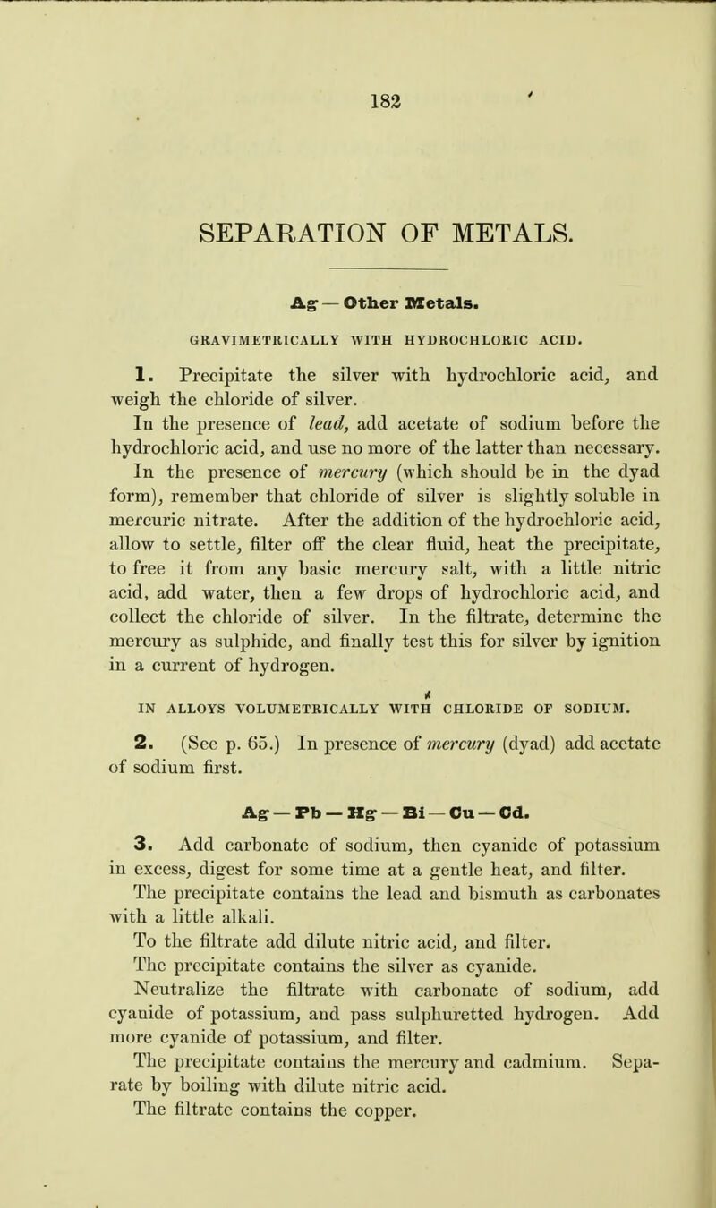 4 SEPARATION OF METALS. Agr — Other Ittetals. GRAVIMETBICALLY WITH HYDROCHLORIC ACID. 1. Precipitate the silver with hydrochloric acid, and weigh the chloride of silver. In the presence of lead, add acetate of sodium before the hydrochloric acid, and use no more of the latter than necessary. In the presence of mercury (which should be in the dyad form), remember that chloride of silver is slightly soluble in mercuric nitrate. After the addition of the hydrochloric acid, allow to settle, filter off the clear fluid, heat the precipitate, to free it from any basic mercury salt, with a little nitric acid, add water, then a few drops of hydrochloric acid, and collect the chloride of silver. In the filtrate, determine the mercury as sulphide, and finally test this for silver by ignition in a current of hydrogen. IN ALLOYS VOLUMETRICALLY WITH CHLORIDE OF SODIUM. 2. (See p. 65.) In presence of mercwr?/ (dyad) add acetate of sodium first. Ag- — Pb — Hg- — Bi — Cu — Cd. 3. Add carbonate of sodium, then cyanide of potassium in excess, digest for some time at a gentle heat, and filter. The precipitate contains the lead and bismuth as carbonates with a little alkali. To the filtrate add dilute nitric acid, and filter. The precipitate contains the silver as cyanide. Neutralize the filtrate with carbonate of sodium, add cyanide of potassium, and pass sulphuretted hydrogen. Add more cyanide of potassium, and filter. The precipitate contains the mercury and cadmium. Sepa- rate by boiling with dilute nitric acid. The filtrate contains the copper.