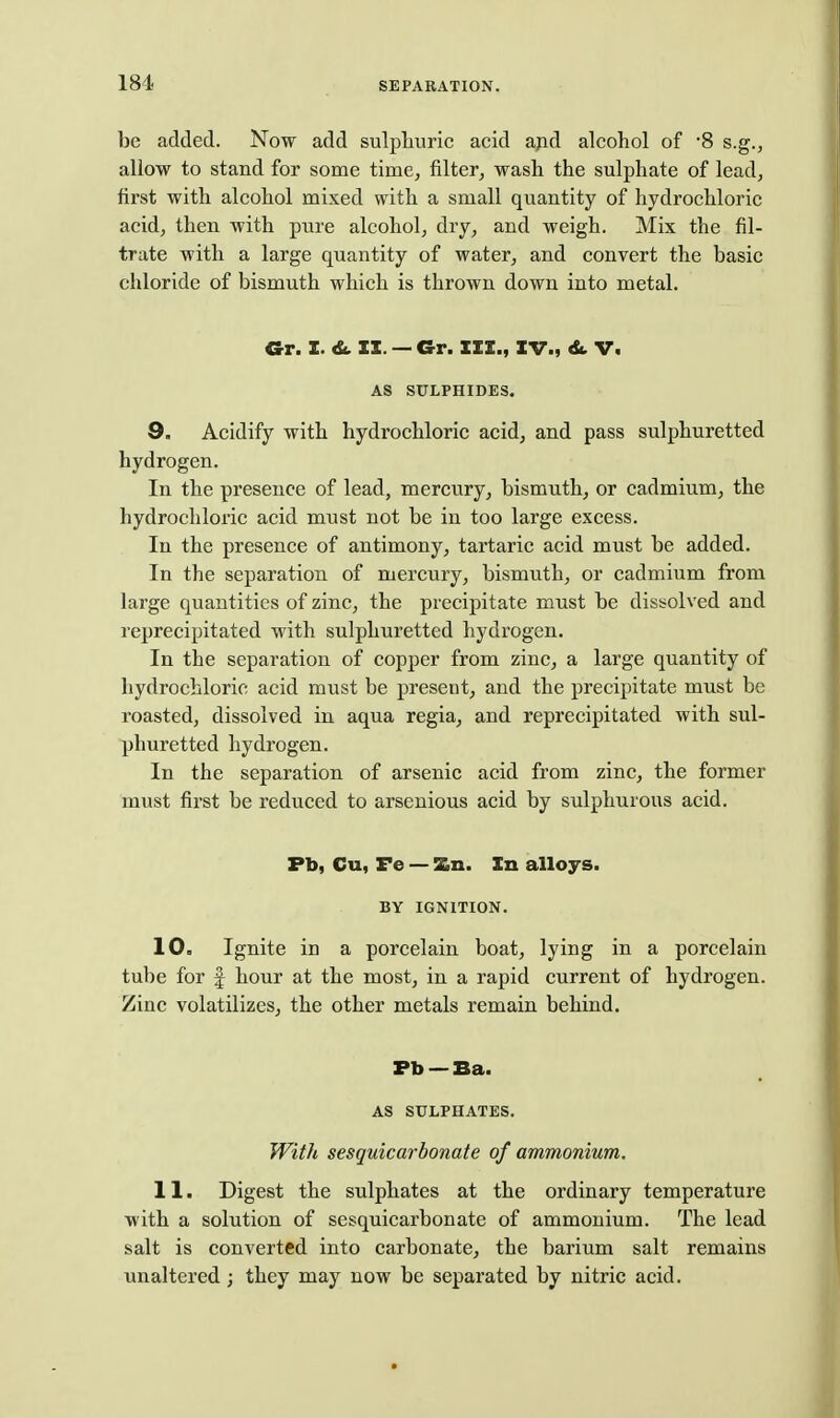 be added. Now add sulphuric acid apd alcohol of -8 s.g., allow to stand for some time, filter^ wash the sulphate of leadj first with alcohol mixed with a small quantity of hydrochloric acid, then with pure alcohol, dry, and weigh. Mix the fil- trate with a large quantity of water, and convert the basic chloride of bismuth which is thrown down into metal. Gr. X. & II. — Gr. III., IV., V. AS SULPHIDES. 9. Acidify with hydrochloric acid, and pass sulphuretted hydrogen. In the presence of lead, mercury, bismuth, or cadmium, the hydrochloric acid must not be in too large excess. In the presence of antimony, tartaric acid must be added. In the separation of mercury, bismuth, or cadmium from large quantities of zinc, the precipitate must be dissolved and reprecipitated with sulphuretted hydrogen. In the separation of copper from zinc, a large quantity of hydrochloric acid must be present, and the precipitate must be roasted, dissolved in aqua regia, and reprecipitated with sul- phuretted hydrogen. In the separation of arsenic acid from zinc, the former must first be reduced to arsenious acid by sulphurous acid. Fb, Cu, Fe — Zn. In alloys. BY IGNITION. 10. Ignite in a porcelain boat, lying in a porcelain tube for f hour at the most, in a rapid current of hydrogen. Zinc volatilizes, the other metals remain behind. Fb —Ba. AS SULPHATES. With sesquicarbonate of ammonium. 11. Digest the sulphates at the ordinary temperature with a solution of sesquicarbonate of ammonium. The lead salt is converted into carbonate, the barium salt remains unaltered; they may now be separated by nitric acid.