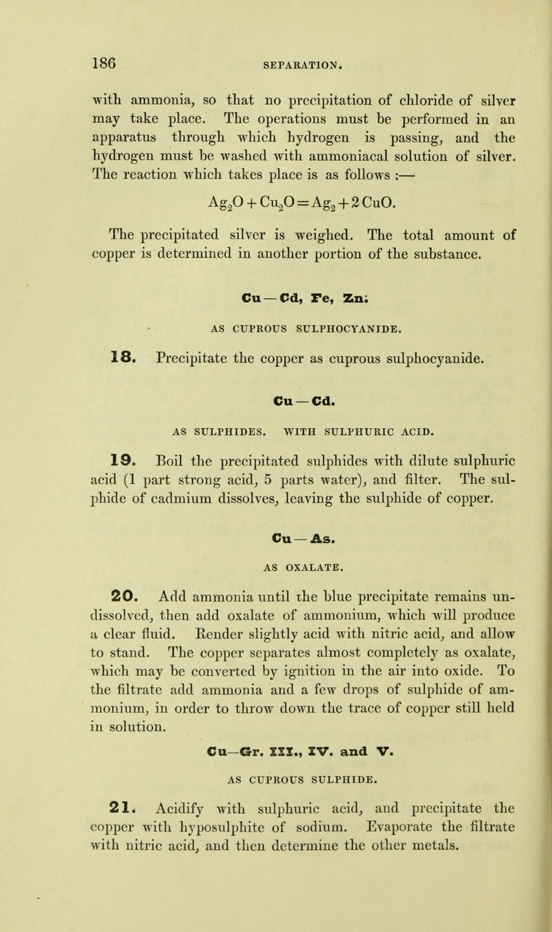 with ammonia, so that no precijiitation of chloride of silver may take place. The operations must be performed in an apparatus through which hydrogen is passing, and the hydrogen must be washed with ammoniacal solution of silver. The reaction which takes place is as follows :— Agp + CugO=Ag2 + 2 CuO. The precipitated silver is weighed. The total amount of copper is determined in another portion of the substance. Cu — Cd, Fe, Zn; AS CUPROUS SULPHOCYANIDE, 18. Precipitate the copper as cuprous sulphocyanide. Cu — Cd. AS SULPHIDES. WITH SULPHURIC ACID. 19. Boil the precipitated sulphides with dilute sulphuric acid (1 part strong acid, 5 parts water), and filter. The sul- phide of cadmium dissolves, leaving the sulphide of copper. Cu —As. AS OXALATE. 20. Add ammonia until the blue precipitate remains un- dissolved, then add oxalate of ammonium, which will produce a clear fluid. Render slightly acid with nitric acid, and allow to stand. The copper separates almost completely as oxalate, which may be converted by ignition in the air into oxide. To the filtrate add ammonia and a few drops of sulphide of am- monium, in order to throw down the trace of copper still held in solution. Cu—Gr. III., IV. and V. AS CUPROUS SULPHIDE. 21. Acidify with sulphuric acid, and precipitate the copper with hyposulphite of sodium. Evaporate the filtrate with nitric acid, and then determine the other metals.
