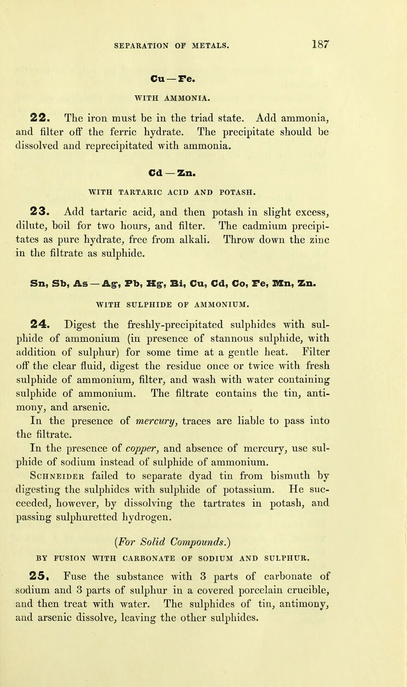 Cu — Te. WITH AMMONIA. 22. The iron must be in the triad state. Add ammonia, and filter oft' the ferric hydrate. The precipitate should be dissolved and reprecipitated with ammonia. Cd — Zn. WITH TARTARIC ACID AND POTASH. 23. Add tartaric acid^ and then potash in slight excess, dilute, boil for two hours, and filter. The cadmium precipi- tates as pure hydrate, free from alkali. Throw down the zinc in the filtrate as sulphide. Sn, Sb, As — Ag-, Fb, Kg-, Bi, Cu, Cd, Co, Te, V/ln, Zn. WITH SULPHIDE OF AMMONIUM. 24. Digest the freshly-precipitated sulphides with sul- phide of ammonium (in presence of stannous sulphide, with addition of sulphur) for some time at a gentle heat. Filter off the clear fluid, digest the residue once or twice with fresh sulphide of ammonium, filter, and wash with water containing sulphide of ammonium. The filtrate contains the tin, anti- mony, and arsenic. In the presence of mercury, traces are liable to pass into the filtrate. In the presence of copper, and absence of mercury, use sul- phide of sodium instead of sulphide of ammonium. Schneider failed to separate dyad tin from bismuth by digesting the sulphides with sulphide of potassium. He suc- ceeded, however, by dissolving the tartrates in potash, and passing sulphuretted hydrogen. {For Solid Compounds.) BY FUSION WITH CARBONATE OF SODIUM AND SULPHUR. 25. Fuse the substance with 3 parts of carbonate of sodium and 3 parts of sulphur in a covered porcelain crucible, and then treat with water. The sulphides of tin, antimony, and arsenic dissolve, leaving the other sulphides.