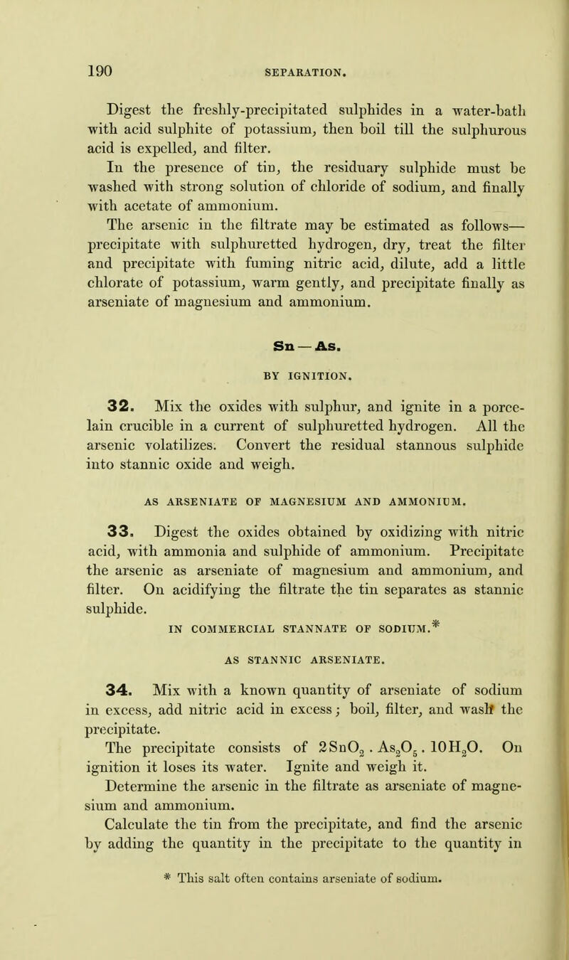 Digest the freshly-precipitated sulphides in a water-bath ■with acid sulphite of potassium^ then boil till the sulphurous acid is expelled^ and filter. In the presence of tin, the residuary sulphide must be ■washed with strong solution of chloride of sodium, and finally ■with acetate of ammonium. The arsenic in the filtrate may be estimated as follows— precipitate with sulphuretted hydrogen, dry, treat the filter and precipitate with fuming nitric acid, dilute, add a little chlorate of potassium, warm gently, and precipitate finally as arseniate of magnesium and ammonium. Sn — As. BY IGNITION. 32. Mix the oxides with sulphur, and ignite in a porce- lain crucible in a current of sulphuretted hydrogen. All the arsenic volatilizes. Convert the residual stannous sulphide into stannic oxide and weigh. AS ARSENIATE OF MAGNESIUM AND AMMONIUM. 33. Digest the oxides obtained by oxidizing with nitric acid, with ammonia and sulphide of ammonium. Precipitate the arsenic as arseniate of magnesium and ammonium, and filter. On acidifying the filtrate the tin separates as stannic sulphide. IN COMMERCIAL STANNATE OF SODIUM.* AS STANNIC ARSENIATE, 34. Mix with a known quantity of arseniate of sodium in excess, add nitric acid in excess; boil, filter, and wash the precipitate. The precipitate consists of 2Sn02 . AsjO^. lOHgO, On ignition it loses its water. Ignite and weigh it. Determine the arsenic in the filtrate as arseniate of magne- sium and ammonium. Calculate the tin from the precipitate, and find the arsenic by adding the quantity in the precipitate to the quantity in * This salt often contains arseniate of sodium.