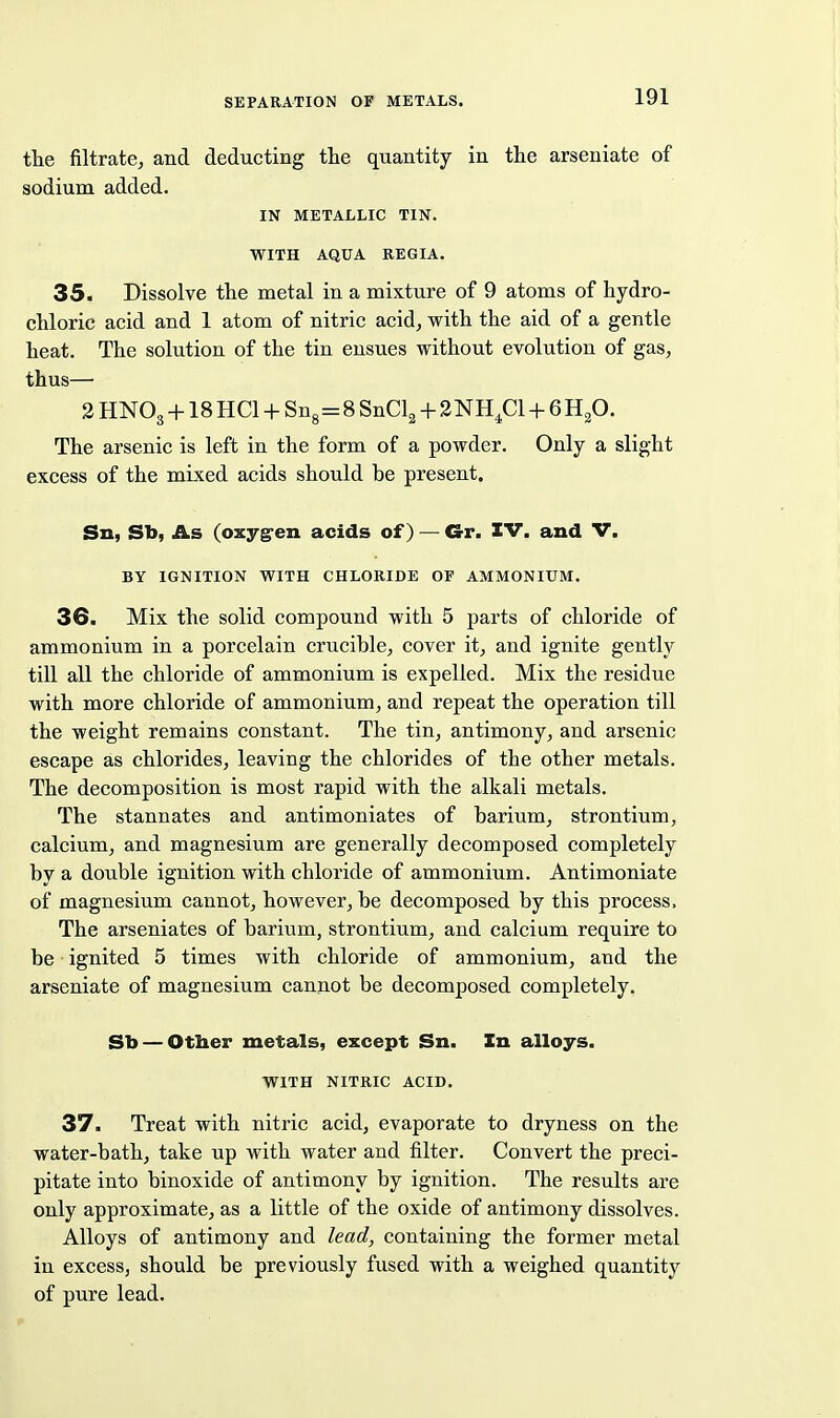 the filtrate, and deducting the quantity in the arseniate of sodium added. IN METALLIC TIN. WITH AQUA REGIA. 35. Dissolve the metal in a mixture of 9 atoms of hydro- chloric acid and 1 atom of nitric acid, with the aid of a gentle heat. The solution of the tin ensues without evolution of gas, thus— 2 HNO3 + 18 HCl + Sng=8 SnCl^ + 2NHp + 6 H^O. The arsenic is left in the form of a powder. Only a slight excess of the mixed acids should be present. Sn, Sb, As (oxyg'en acids of) — Gr. IV. and V. BY IGNITION WITH CHLORIDE OF AMMONIUM. 36. Mix the solid compound with 5 parts of chloride of ammonium in a porcelain crucible, cover it, and ignite gently till all the chloride of ammonium is expelled. Mix the residue with more chloride of ammonium, and repeat the operation till the weight remains constant. The tin, antimony, and arsenic escape as chlorides, leaving the chlorides of the other metals. The decomposition is most rapid with the alkali metals. The stannates and antimoniates of barium, strontium, calcium, and magnesium are generally decomposed completely by a double ignition with chloride of ammonium. Antimoniate of magnesium cannot, however, be decomposed by this process. The arseniates of barium, strontium, and calcium require to be ignited 5 times with chloride of ammonium, and the arseniate of magnesium cannot be decomposed completely. Sb — Otber metals, except Sn. In alloys. WITH NITRIC ACID. 37. Treat with nitric acid, evaporate to dryness on the water-bath, take up with water and filter. Convert the preci- pitate into binoxide of antimony by ignition. The results are only approximate, as a little of the oxide of antimony dissolves. Alloys of antimony and lead, containing the former metal in excess, should be previously fused with a weighed quantity of pure lead.