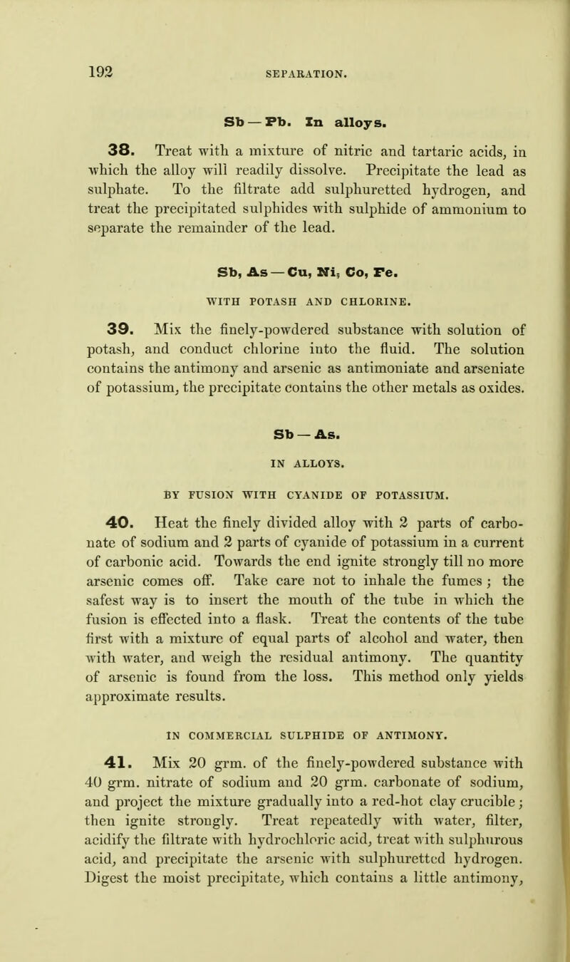 Sb —Pb. In alloys. 38. Treat witli a mixture of nitric and tartaric acids, ia which the alloy will readily dissolve. Precipitate the lead as sulphate. To the filtrate add sulphuretted hydrogen, and treat the precipitated sulphides with sulphide of ammonium to separate the remainder of the lead. Sb, As — Cu, Ni; Co, Fe. WITH POTASH AND CHLORINE. 39. Mix the finely-powdered substance with solution of potash, and conduct chlorine into the fluid. The solution contains the antimony and arsenic as antimoniate and arseniate of potassium, the precipitate contains the other metals as oxides. Sb — As. IN ALLOYS. BY FUSION WITH CYANIDE OF POTASSIUM. 40. Heat the finely divided alloy with 2 parts of carbo- nate of sodium and 2 parts of cyanide of potassium in a current of carbonic acid. Towards the end ignite strongly till no more arsenic comes off. Take care not to inhale the fumes ; the safest way is to insert the mouth of the tube in which the fusion is efiected into a flask. Treat the contents of the tube first with a mixture of equal parts of alcohol and water, then with water, and weigh the residual antimony. The quantity of arsenic is found from the loss. This method only yields approximate results. IN COMMERCIAL SULPHIDE OF ANTIMONY. 41. Mix 20 grm. of the finely-powdered substance with 40 grm. nitrate of sodium and 20 grm. carbonate of sodium, and project the mixture gradually into a red-hot clay crucible; then ignite strongly. Treat repeatedly with water, filter, acidify the filtrate with hydrochloric acid, treat with sulphurous acid, and precipitate the arsenic with sulphuretted hydrogen. Digest the moist precipitate, which contains a little antimony.