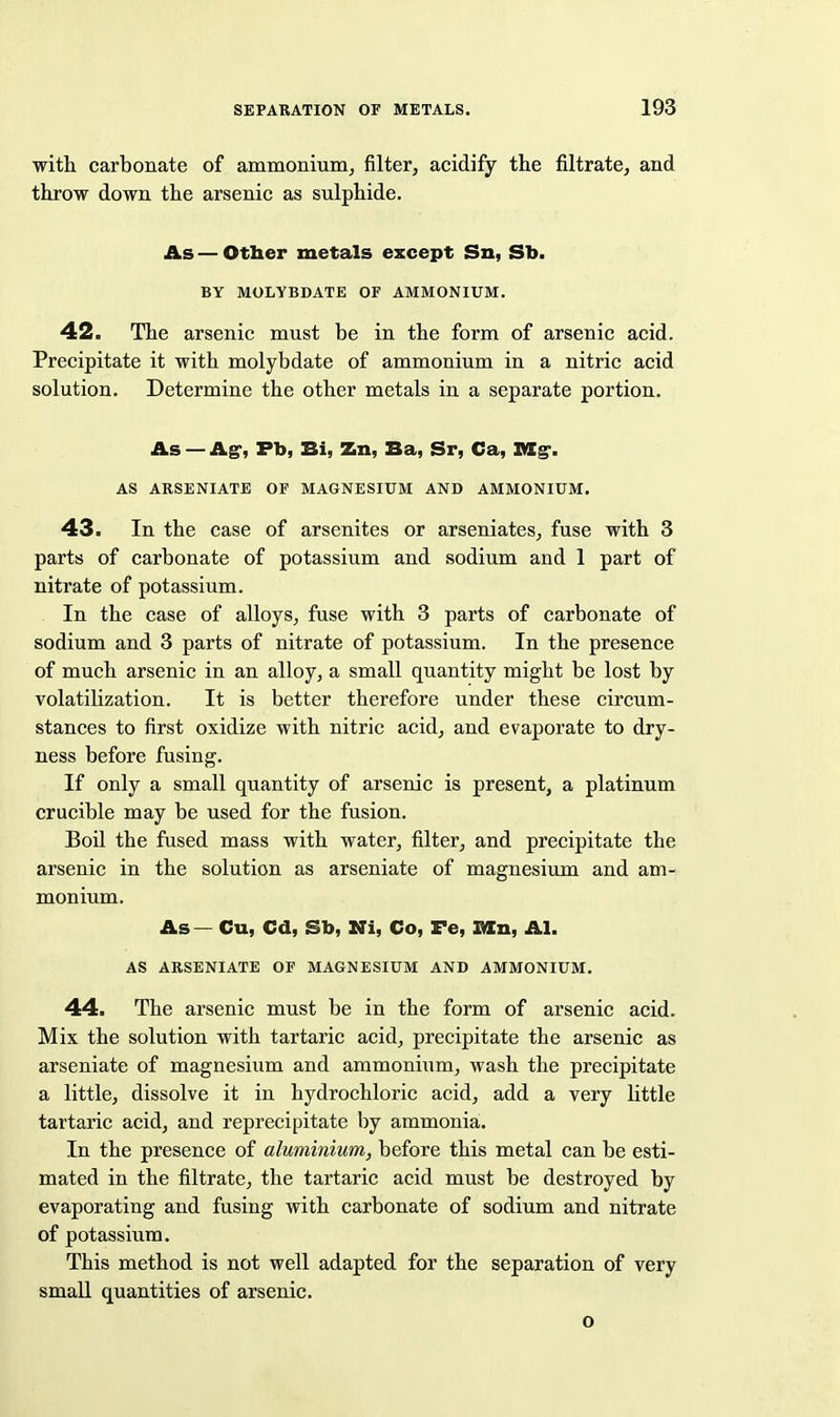 with carbonate of ammonium^ filter, acidify the filtrate, and throw down the arsenic as sulphide. As — Otber metals except Sn, Sb. BY MOLYBDATE OF AMMONIUM. 42. The arsenic must be in the form of arsenic acid. Precipitate it with molybdate of ammonium in a nitric acid solution. Determine the other metals in a separate portion. As — Ag', Fb, Bi, Zn, Ba, Sr, Ca, StEg*. AS ARSENIATE OF MAGNESIUM AND AMMONIUM. 43. In the case of arsenites or arseniates, fuse with 3 parts of carbonate of potassium and sodium and 1 part of nitrate of potassium. In the case of alloys, fuse with 3 parts of carbonate of sodium and 3 parts of nitrate of potassium. In the presence of much arsenic in an alloy, a small quantity might be lost by volatilization. It is better therefore under these circum- stances to first oxidize with nitric acid, and evaporate to dry- ness before fusing. If only a small quantity of arsenic is present, a platinum crucible may be used for the fusion. Boil the fused mass with water, filter, and precipitate the arsenic in the solution as arseniate of magnesium and am- monium. As — Cu, Cd, Sb, Ni, Co, Fe, I^n, Al. AS ARSENIATE OF MAGNESIUM AND AMMONIUM. 44. The arsenic must be in the form of arsenic acid. Mix the solution with tartaric acid, precipitate the arsenic as arseniate of magnesium and ammonium, wash the precipitate a little, dissolve it in hydrochloric acid, add a very httle tartaric acid, and reprecipitate by ammonia. In the presence of aluminium, before this metal can be esti- mated in the filtrate, the tartaric acid must be destroyed by evaporating and fusing with carbonate of sodium and nitrate of potassium. This method is not well adapted for the separation of very small quantities of arsenic. o