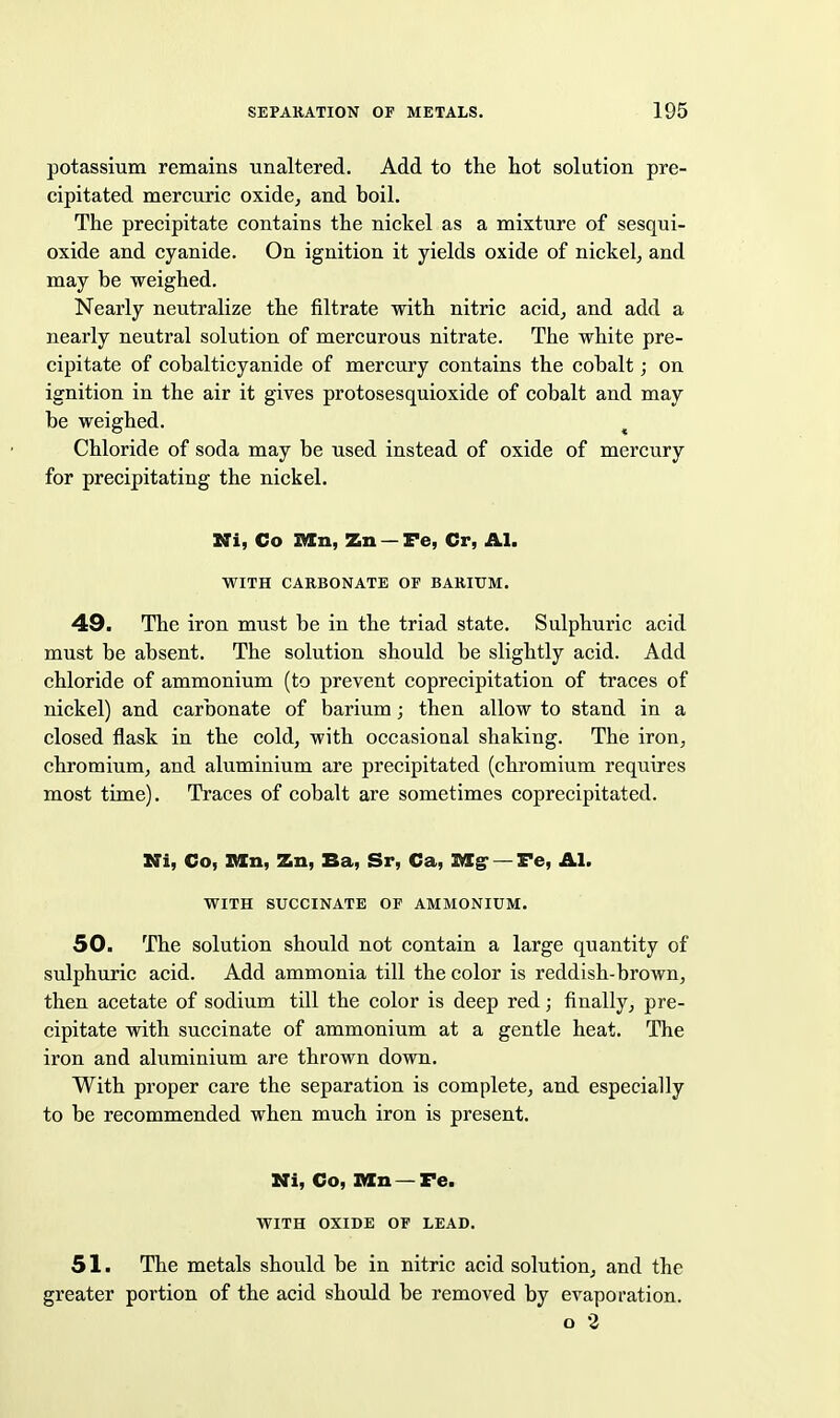 potassium remains unaltered. Add to the hot solution pre- cipitated mercuric oxide, and boil. The precipitate contains the nickel as a mixture of sesqui- oxide and cyanide. On ignition it yields oxide of nickel, and may be weighed. Nearly neutralize the filtrate with nitric acid, and add a nearly neutral solution of mercurous nitrate. The white pre- cipitate of cobalticyanide of mercury contains the cobalt; on ignition in the air it gives protosesquioxide of cobalt and may be weighed. ^ Chloride of soda may be used instead of oxide of mercury for precipitating the nickel. Ni, Co TULn, Zn — Fe, Cr, Al. WITH CARBONATE OF BARIUM. 49. The iron must be in the triad state. Sulphuric acid must be absent. The solution should be slightly acid. Add chloride of ammonium (to prevent coprecipitation of traces of nickel) and carbonate of barium; then allow to stand in a closed flask in the cold, with occasional shaking. The iron, chromium, and aluminium are precipitated (chromium requires most time). Traces of cobalt are sometimes coprecipitated. Ni, Co, IWn, Zn, Ba, Sr, Ca, Dig' — Fe, Al. WITH SUCCINATE OF AMMONIUM. 50. The solution should not contain a large quantity of sulphuric acid. Add ammonia till the color is reddish-brown, then acetate of sodium till the color is deep red; finally, pre- cipitate with succinate of ammonium at a gentle heat. The iron and aluminium are thrown down. With proper care the separation is complete, and especially to be recommended when much iron is present. Mi, Co, IKCn — Fe. WITH OXIDE OP LEAD. 51. The metals should be in nitric acid solution, and the greater portion of the acid should be removed by evaporation. o 2