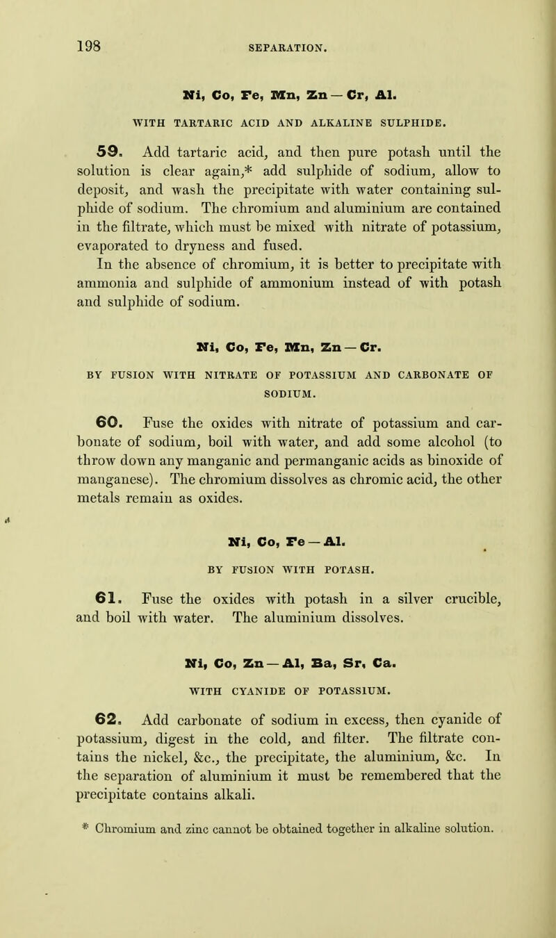 Ki, Co, Fe, V/ln, Zn — Cr, AI. WITH TARTARIC ACID AND ALKALINE SULPHIDE. 59. Add tartaric acid, and then pure potash until the solution is clear again,* add sulphide of sodium, allow to deposit, and wash the precipitate with water containing sul- phide of sodium. The chromium and aluminium are contained in the filtrate, which must be mixed with nitrate of potassium, evaporated to dryness and fused. In the absence of chromium, it is better to precipitate with ammonia and sulphide of ammonium instead of with potash and sulphide of sodium. Ni, Co, Fe, X/ln, Zn —Cr. BY FUSION WITH NITRATE OF POTASSIUM AND CARBONATE OF SODIUM. 60. Fuse the oxides with nitrate of potassium and car- bonate of sodium, boil with water, and add some alcohol (to throw down any manganic and permanganic acids as binoxide of manganese). The chromium dissolves as chromic acid, the other metals remain as oxides. Mi, Co, Fe —AI. BY FUSION WITH POTASH. 61, Fuse the oxides with potash in a silver crucible, and boil with water. The aluminium dissolves. Ni, Co, Zn —AI, Ba, Sr, Ca. WITH CYANIDE OF POTASSIUM. 62, Add carbonate of sodium in excess, then cyanide of potassium, digest in the cold, and filter. The filtrate con- tains the nickel, &c., the precipitate, the aluminium, &c. In the separation of aluminium it must be remembered that the precipitate contains alkali. * Chromium and zinc cannot be obtained together in alkaline solution.