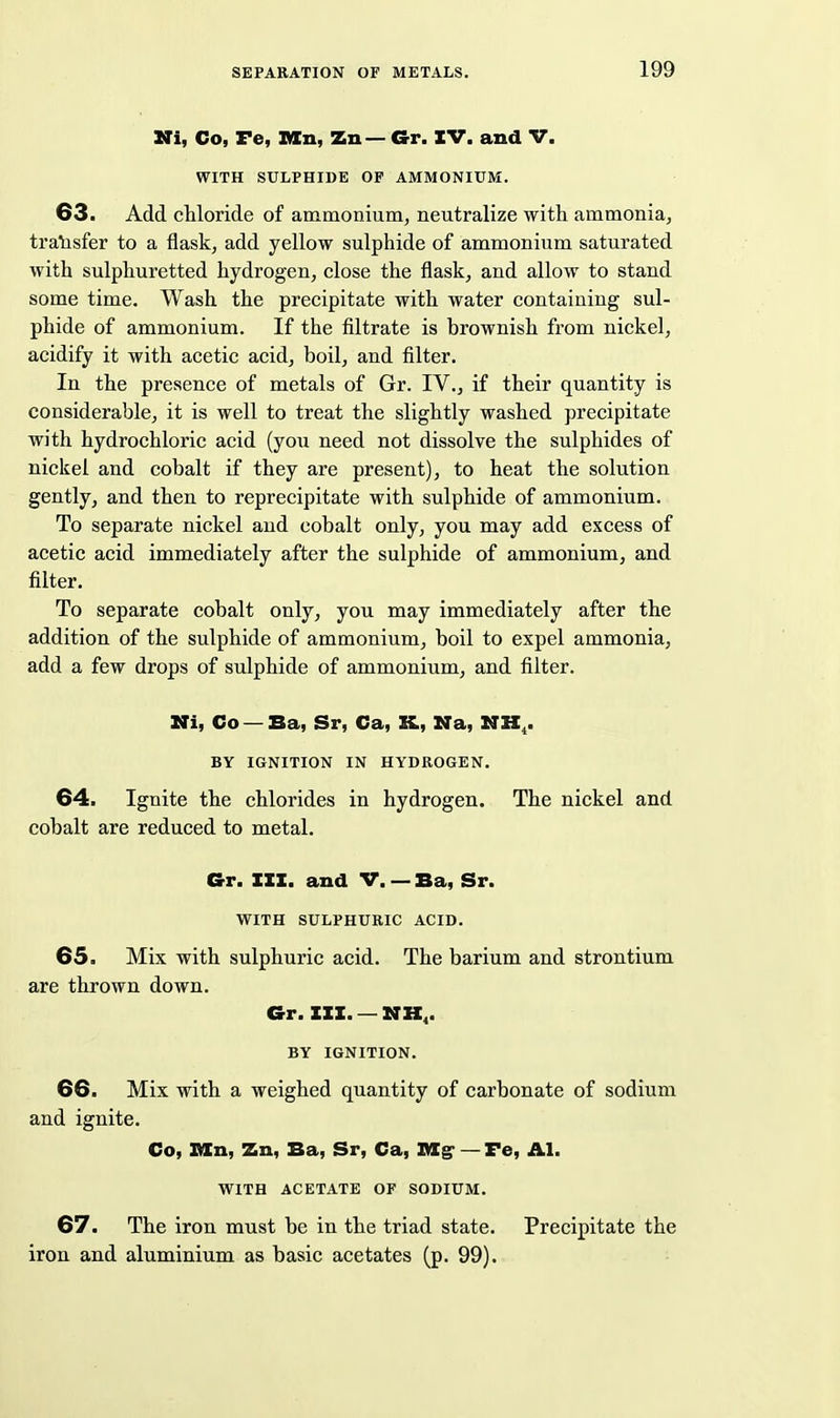 Uti, Co, Fe, Kn, Zn — G-r. IV. and V. WITH SULPHIDE OF AMMONIUM. 63. Add chloride of ammonium^ neutralize with ammonia, tralisfer to a flask, add yellow sulphide of ammonium saturated with sulphuretted hydrogen, close the flask, and allow to stand some time. Wash the precipitate with water containing sul- phide of ammonium. If the filtrate is brownish from nickel, acidify it with acetic acid, boil, and filter. In the presence of metals of Gr. IV., if their quantity is considerable, it is well to treat the slightly washed precipitate with hydrochloric acid (you need not dissolve the sulphides of nickel and cobalt if they are present), to heat the solution gently, and then to reprecipitate with sulphide of ammonium. To separate nickel and cobalt only, you may add excess of acetic acid immediately after the sulphide of ammonium, and filter. To separate cobalt only, you may immediately after the addition of the sulphide of ammonium, boil to expel ammonia, add a few drops of sulphide of ammonium, and filter. Mi, Co — Ba, Sr, Ca, K, Na, NK^. BY IGNITION IN HYDROGEN. 64. Ignite the chlorides in hydrogen. The nickel and cobalt are reduced to metal. Crr. III. and V. — Ba, Sr. WITH SULPHURIC ACID. 65. Mix with sulphuric acid. The barium and strontium are thrown down. Gr. III. — MK,. BY IGNITION. 66. Mix with a weighed quantity of carbonate of sodium and ignite. Co, Bin, Zn, Ba, Sr, Ca, Mg* — Fe, Al. WITH ACETATE OF SODIUM. 67. The iron must be in the triad state. Precipitate the iron and aluminium as basic acetates (p. 99).