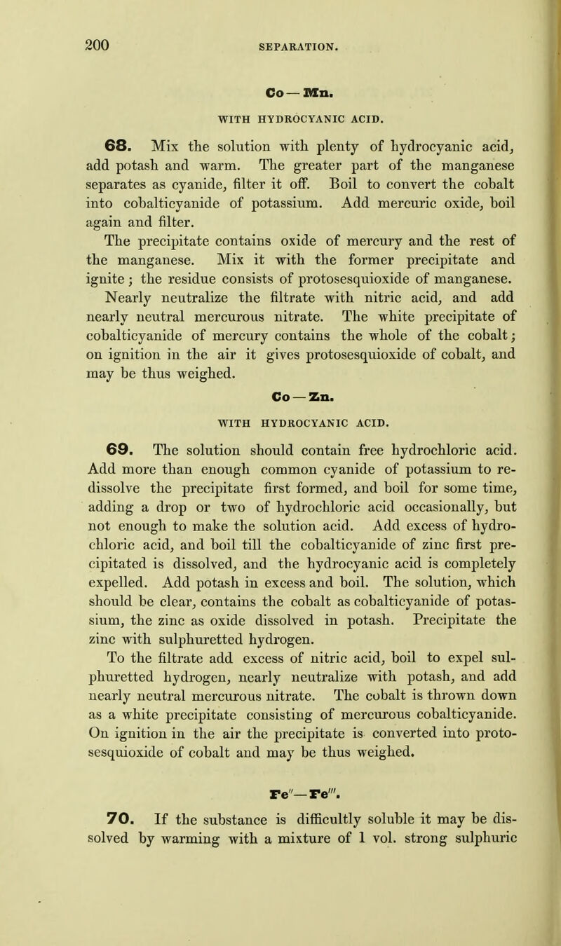 Co — TXn, WITH HYDROCYANIC ACID. 68. Mix the solution with plenty of hydrocyanic acid^ add potash and warm. The greater part of the manganese separates as cyanide, filter it off. Boil to convert the cobalt into cobalticyanide of potassium. Add mercuric oxide, boil again and filter. The precipitate contains oxide of mercury and the rest of the manganese. Mix it with the former precipitate and ignite ; the residue consists of protosesquioxide of manganese. Nearly neutralize the filtrate with nitric acid, and add nearly neutral mercurous nitrate. The white precipitate of cobalticyanide of mercury contains the whole of the cobalt; on ignition in the air it gives protosesquioxide of cobalt, and may be thus weighed. Co — Zn. WITH HYDROCYANIC ACID. 69. The solution should contain free hydrochloric acid. Add more than enough common cyanide of potassium to re- dissolve the precipitate first formed, and boil for some time, adding a drop or two of hydrochloric acid occasionally, but not enough to make the solution acid. Add excess of hydro- chloric acid, and boil till the cobalticyanide of zinc first pre- cipitated is dissolved, and the hydrocyanic acid is completely expelled. Add potash in excess and boil. The solution, which should be clear, contains the cobalt as cobalticyanide of potas- sium, the zinc as oxide dissolved in potash. Precipitate the zinc with sulphuretted hydrogen. To the filtrate add excess of nitric acid, boil to expel sul- phuretted hydrogen, nearly neutralize with potash, and add nearly neutral mercurous nitrate. The cobalt is thrown down as a white precipitate consisting of mercurous cobalticyanide. On ignition in the air the precipitate is converted into proto- sesquioxide of cobalt and may be thus weighed. re—re'. 70. If the substance is difficultly soluble it may be dis- solved by warming with a mixture of 1 vol. strong sulphuric