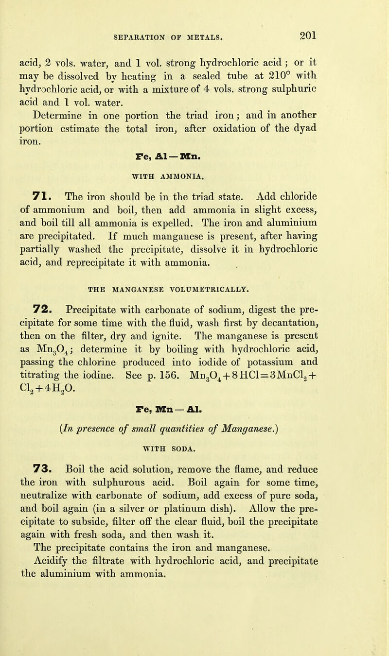 acid, 3 vols, water, and 1 vol. strong hydrochloric acid ; or it may be dissolved by heating in a sealed tube at 210° with hydrochloric acid, or with a mixture of 4 vols, strong sulphuric acid and 1 vol. water. Determine in one portion the triad iron; and in another portion estimate the total iron, after oxidation of the dyad iron. Fe, &.1 — T/ln. WITH AMMONIA, 71. The iron should be in the triad state. Add chloride of ammonium and boil, then add ammonia in slight excess, and boil till all ammonia is expelled. The iron and aluminium are precipitated. If much manganese is present, after having partially washed the precipitate, dissolve it in hydrochloric acid, and reprecipitate it with ammonia. THE MANGANESE VOLUMETRICALLY. 72. Precipitate with carbonate of sodium, digest the pre- cipitate for some time with the fluid, wash first by decantation, then on the filter, dry and ignite. The manganese is present as MugO^j determine it by boiling with hydrochloric acid, passing the chlorine produced into iodide of potassium and titrating the iodine. See p. 156. Mn304 + 8HCl=3MnCl2 + CI2 + 4H2O. Fe, Mn—Al. {In presence of small quantities of Manganese.) WITH SODA. 73. Boil the acid solution, remove the flame, and reduce the iron with sulphurous acid. BoU again for some time, neutralize with carbonate of sodium, add excess of pure soda, and boil again (in a silver or platinum dish). Allow the pre- cipitate to subside, filter off the clear fluid, boil the precipitate again with fresh soda, and then wash it. The precipitate contains the iron and manganese. Acidify the filtrate with hydrochloric acid, and precipitate the aluminium with ammonia.