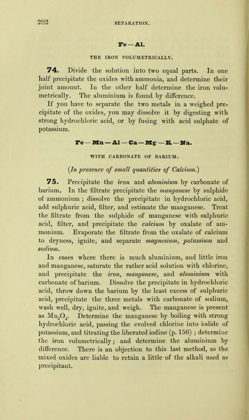 re —Al. THE IRON VOLUMETRICALLY. 74. Divide the solution into two equal parts. In one half precipitate the oxides with amrnoniaj and determine their joint amount. In the other half determine the iron volu- metrically. The aluminium is found by difference. If you have to separate the two metals in a weighed pre- cipitate of the oxideSj you may dissolve it by digesting with strong hydrochloric acid, or by fusing with acid sulphate of potassium. Pe — Mn — Al — Ca— Ittg- — K — Na. WITH CARBONATE OF BARIUM. {In presence of small quantities of Calcium^ IS. Precipitate the iron and aluminium by carbonate of barium. In the filtrate precipitate the manganese by sulphide of ammonium ; dissolve the precipitate in hydrochloric acid, add sulphuric acid, filter, and estimate the manganese. Treat the filtrate from the sulphide of manganese with sulphuric acid, filter, and precipitate the calcium by oxalate of am- monium. Evaporate the filtrate from the oxalate of calcium to dryness, ignite, and separate magnesium, potassium and sodium. In cases where there is much aluminium, and little irou and manganese, saturate the rather acid solution with chlorine, and precipitate the iron, manganese, and aluminium with carbonate of barium. Dissolve the precipitate in hydrochloric acid, throw down the barium by the least excess of sulphuric acid, precipitate the three metals with carbonate of sodium, wash well, dry, ignite, and weigh. The manganese is present as MugO^. Determine the manganese by boiling with strong hydrochloric acid, passing the evolved chlorine into iodide of potassium, and titrating the liberated iodine (p. 156) ; determine the iron volumetrically; and determine the aluminium by diflFerence. There is an objection to this last method, as the mixed oxides are liable to retain a little of the alkali used as precipitant.